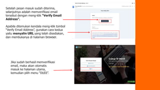 Setelah pesan masuk sudah diterima,
selanjutnya adalah memverifikasi email
tersebut dengan meng-klik “Verify Email
Address”.
Apabila ditemukan kendala meng-klik tombol
“Verify Email Address”, gunakan cara kedua
yaitu menyalin URL yang telah disediakan,
dan membukanya di halaman browser.
Jika sudah berhasil memverifikasi
email, maka akan otomatis
masuk ke halaman utama,
kemudian pilih menu “DUDI”.
 