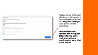 Pastikan semua pertanyaan
telah terisi untuk menuju ke
bagian/kategori berikutnya.
Klik “Simpan dan lanjut”
untuk beralih ke step
selanjutnya
*Anda tidak dapat
kembali dan mengubah
data pada step yang
telah anda simpan,
pastikan data yang diisi
sudah sesuai.
 