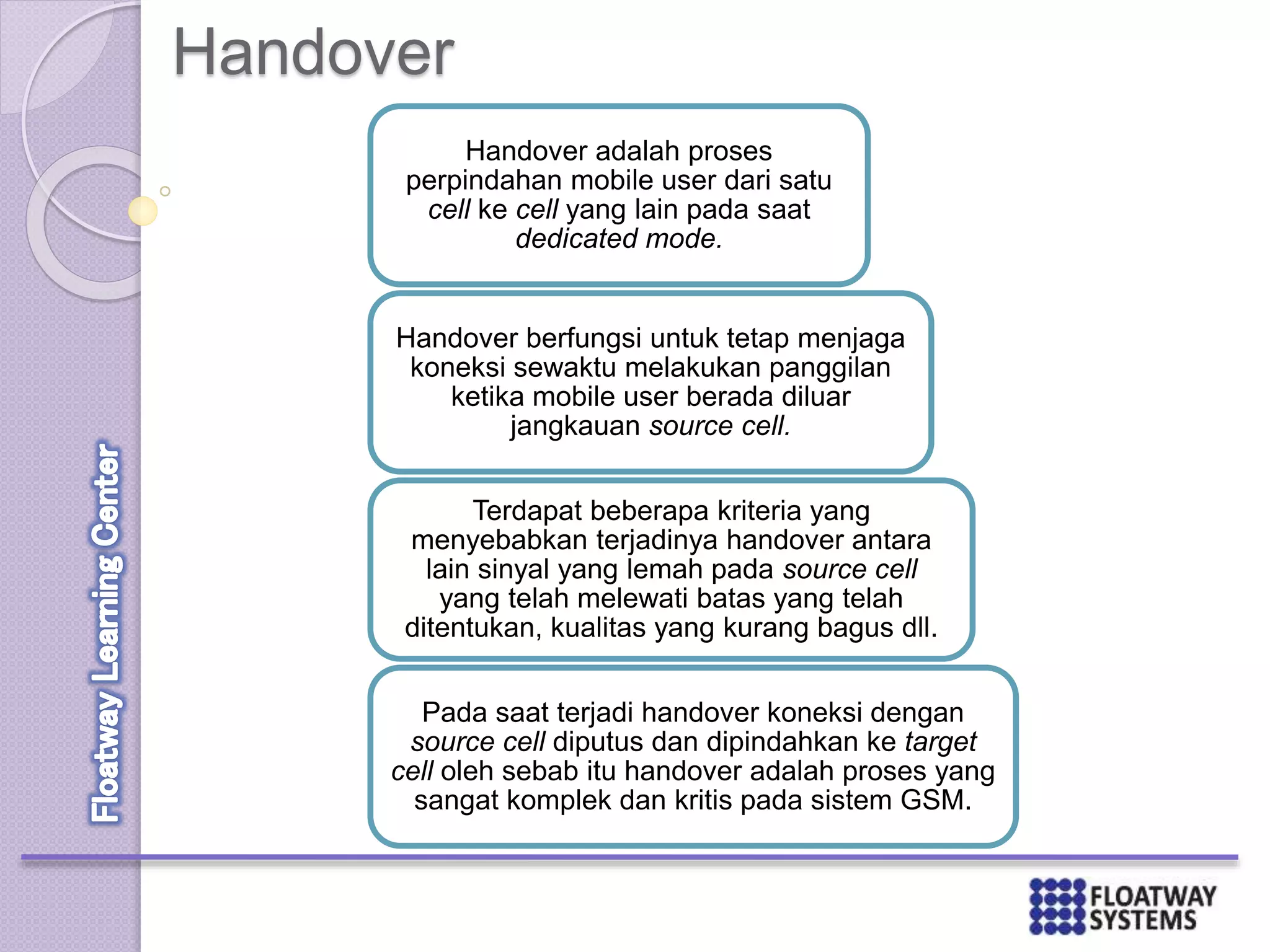 Handover
Handover adalah proses
perpindahan mobile user dari satu
cell ke cell yang lain pada saat
dedicated mode.
Handover berfungsi untuk tetap menjaga
koneksi sewaktu melakukan panggilan
ketika mobile user berada diluar
jangkauan source cell.
Terdapat beberapa kriteria yang
menyebabkan terjadinya handover antara
lain sinyal yang lemah pada source cell
yang telah melewati batas yang telah
ditentukan, kualitas yang kurang bagus dll.
Pada saat terjadi handover koneksi dengan
source cell diputus dan dipindahkan ke target
cell oleh sebab itu handover adalah proses yang
sangat komplek dan kritis pada sistem GSM.
 