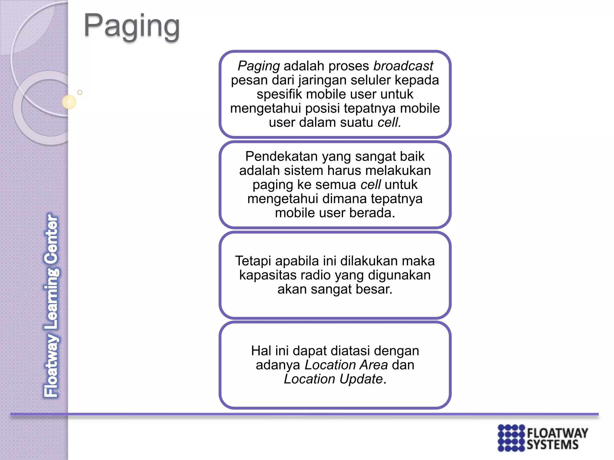 Paging
Paging adalah proses broadcast
pesan dari jaringan seluler kepada
spesifik mobile user untuk
mengetahui posisi tepatnya mobile
user dalam suatu cell.
Pendekatan yang sangat baik
adalah sistem harus melakukan
paging ke semua cell untuk
mengetahui dimana tepatnya
mobile user berada.
Tetapi apabila ini dilakukan maka
kapasitas radio yang digunakan
akan sangat besar.
Hal ini dapat diatasi dengan
adanya Location Area dan
Location Update.
 