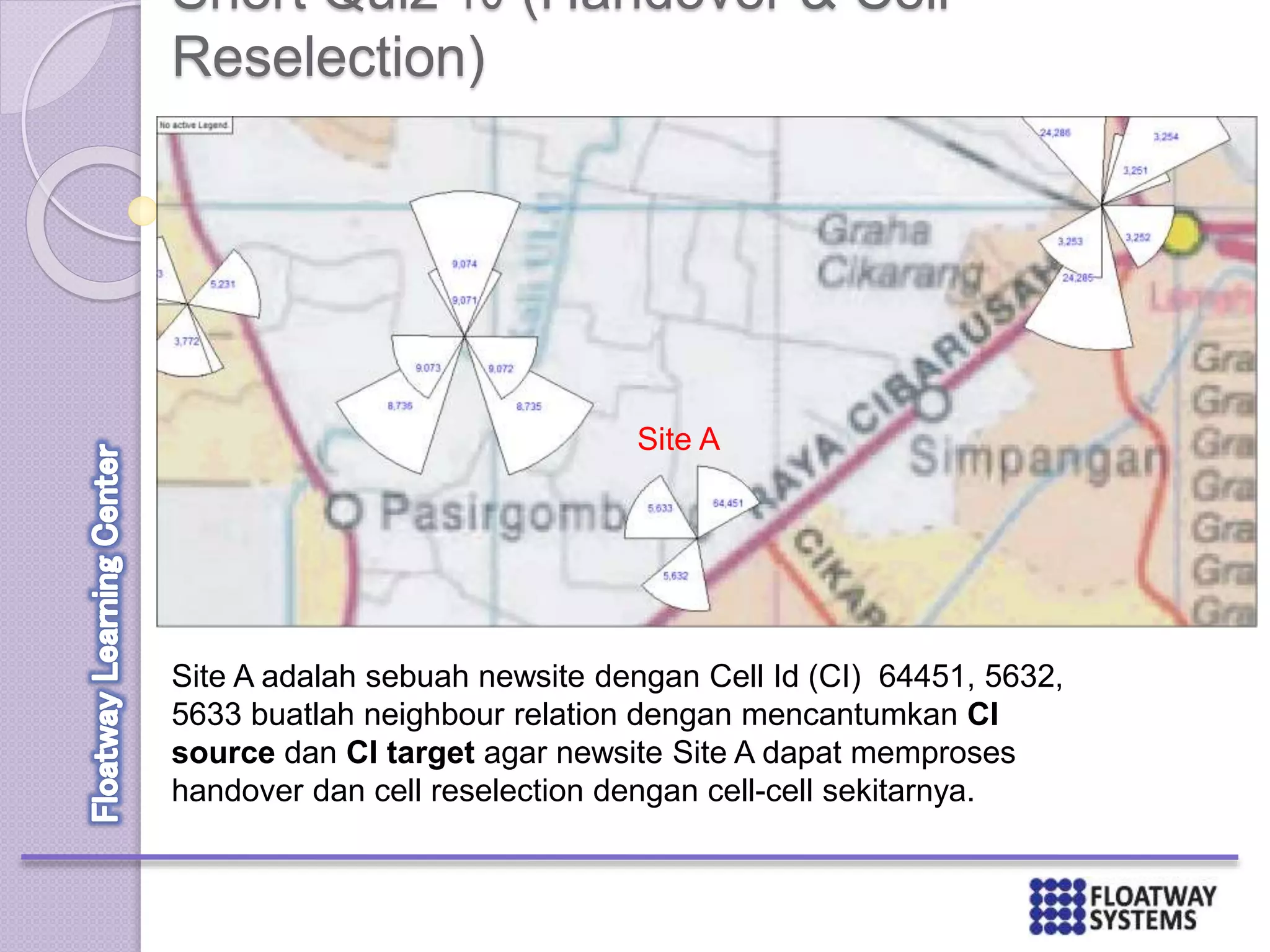 Short Quiz 10 (Handover & Cell
Reselection)
Site A
Site A adalah sebuah newsite dengan Cell Id (CI) 64451, 5632,
5633 buatlah neighbour relation dengan mencantumkan CI
source dan CI target agar newsite Site A dapat memproses
handover dan cell reselection dengan cell-cell sekitarnya.
 