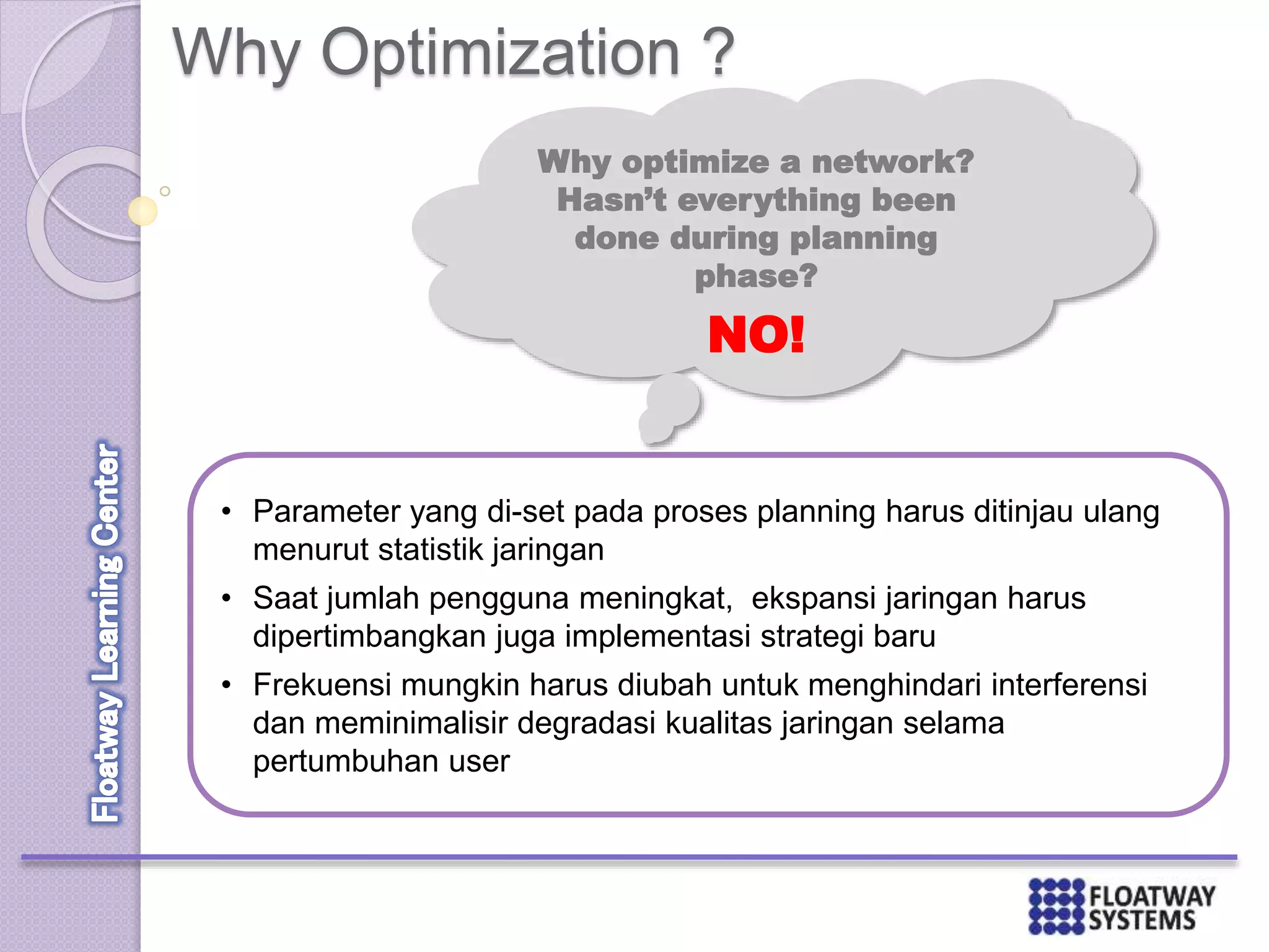 Why Optimization ?
• Parameter yang di-set pada proses planning harus ditinjau ulang
menurut statistik jaringan
• Saat jumlah pengguna meningkat, ekspansi jaringan harus
dipertimbangkan juga implementasi strategi baru
• Frekuensi mungkin harus diubah untuk menghindari interferensi
dan meminimalisir degradasi kualitas jaringan selama
pertumbuhan user
Why optimize a network?
Hasn’t everything been
done during planning
phase?
NO!
 