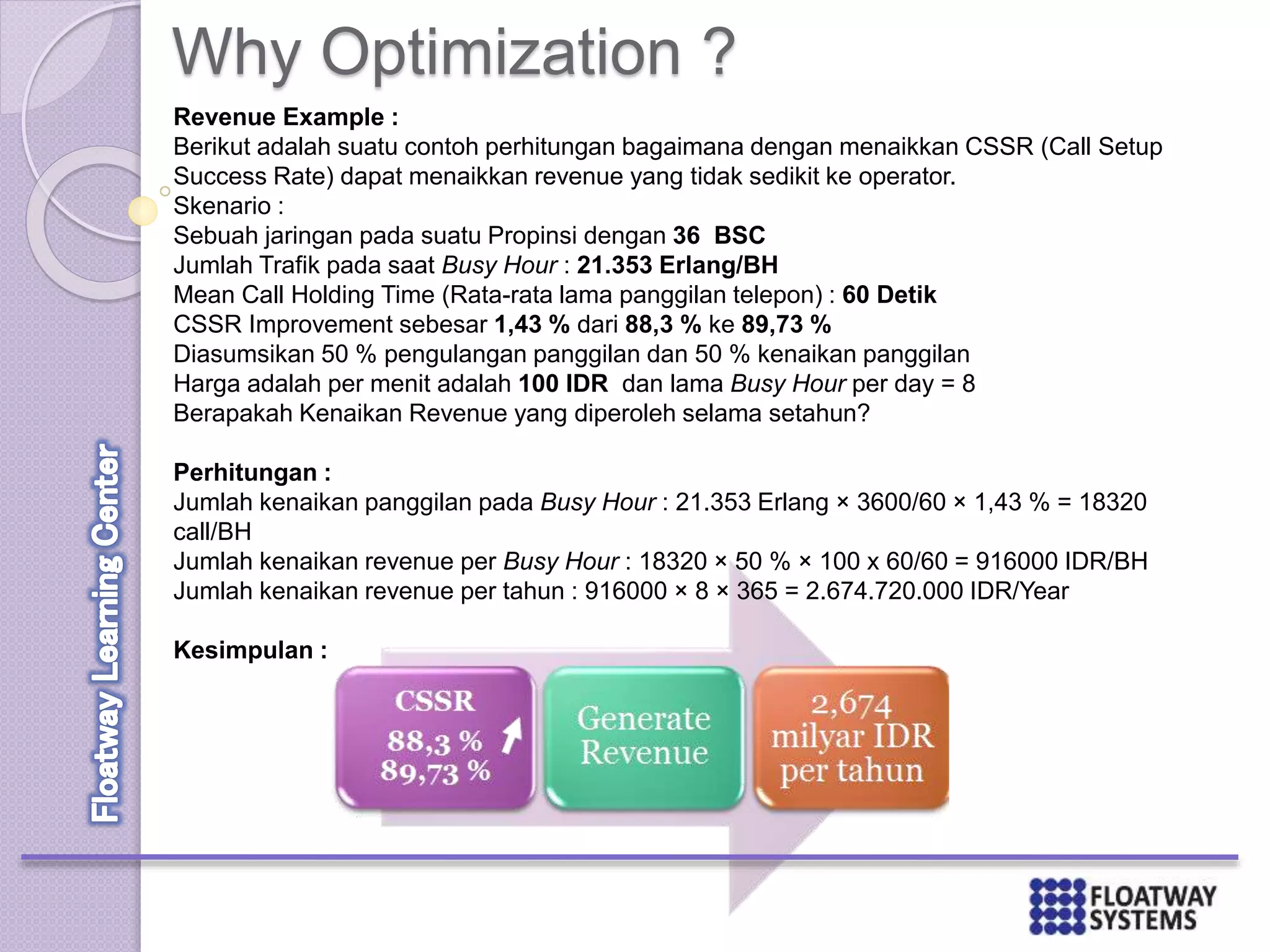 Revenue Example :
Berikut adalah suatu contoh perhitungan bagaimana dengan menaikkan CSSR (Call Setup
Success Rate) dapat menaikkan revenue yang tidak sedikit ke operator.
Skenario :
Sebuah jaringan pada suatu Propinsi dengan 36 BSC
Jumlah Trafik pada saat Busy Hour : 21.353 Erlang/BH
Mean Call Holding Time (Rata-rata lama panggilan telepon) : 60 Detik
CSSR Improvement sebesar 1,43 % dari 88,3 % ke 89,73 %
Diasumsikan 50 % pengulangan panggilan dan 50 % kenaikan panggilan
Harga adalah per menit adalah 100 IDR dan lama Busy Hour per day = 8
Berapakah Kenaikan Revenue yang diperoleh selama setahun?
Perhitungan :
Jumlah kenaikan panggilan pada Busy Hour : 21.353 Erlang × 3600/60 × 1,43 % = 18320
call/BH
Jumlah kenaikan revenue per Busy Hour : 18320 × 50 % × 100 x 60/60 = 916000 IDR/BH
Jumlah kenaikan revenue per tahun : 916000 × 8 × 365 = 2.674.720.000 IDR/Year
Kesimpulan :
Why Optimization ?
 