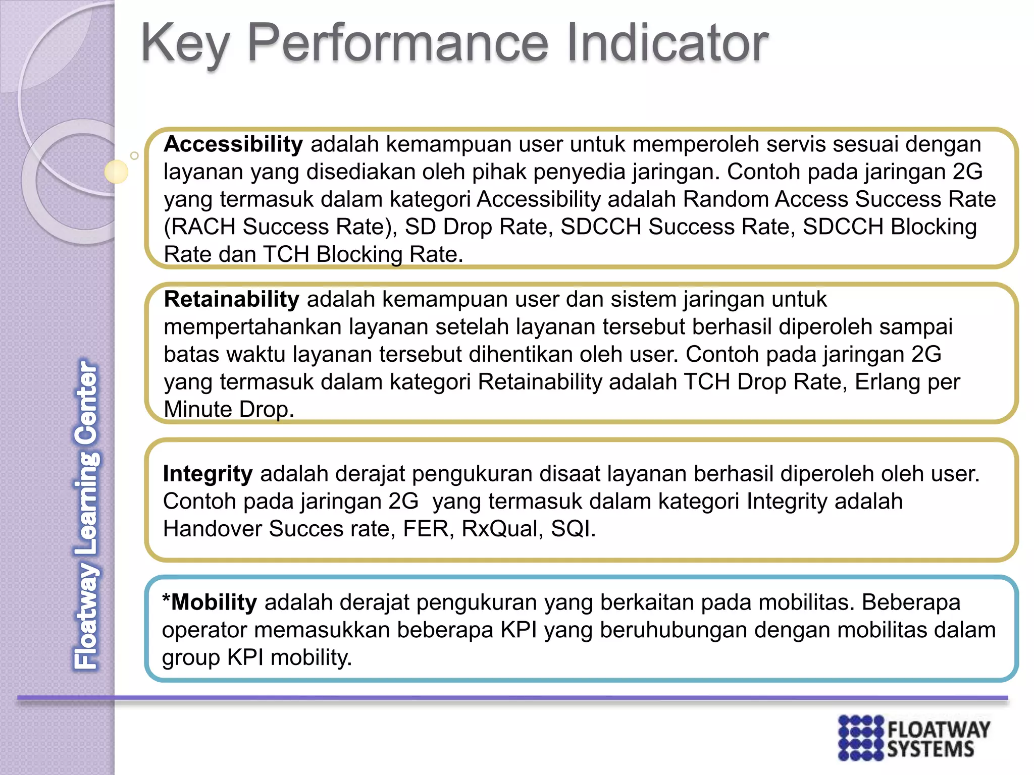 Key Performance Indicator
Accessibility adalah kemampuan user untuk memperoleh servis sesuai dengan
layanan yang disediakan oleh pihak penyedia jaringan. Contoh pada jaringan 2G
yang termasuk dalam kategori Accessibility adalah Random Access Success Rate
(RACH Success Rate), SD Drop Rate, SDCCH Success Rate, SDCCH Blocking
Rate dan TCH Blocking Rate.
Retainability adalah kemampuan user dan sistem jaringan untuk
mempertahankan layanan setelah layanan tersebut berhasil diperoleh sampai
batas waktu layanan tersebut dihentikan oleh user. Contoh pada jaringan 2G
yang termasuk dalam kategori Retainability adalah TCH Drop Rate, Erlang per
Minute Drop.
Integrity adalah derajat pengukuran disaat layanan berhasil diperoleh oleh user.
Contoh pada jaringan 2G yang termasuk dalam kategori Integrity adalah
Handover Succes rate, FER, RxQual, SQI.
*Mobility adalah derajat pengukuran yang berkaitan pada mobilitas. Beberapa
operator memasukkan beberapa KPI yang beruhubungan dengan mobilitas dalam
group KPI mobility.
 