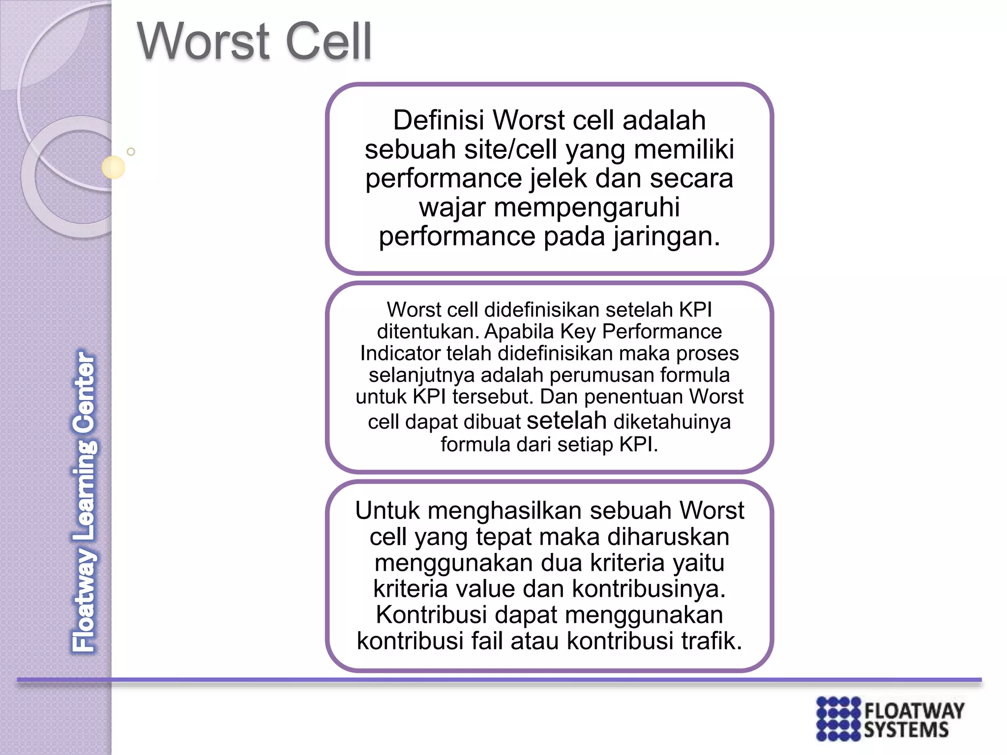 Worst Cell
Definisi Worst cell adalah
sebuah site/cell yang memiliki
performance jelek dan secara
wajar mempengaruhi
performance pada jaringan.
Worst cell didefinisikan setelah KPI
ditentukan. Apabila Key Performance
Indicator telah didefinisikan maka proses
selanjutnya adalah perumusan formula
untuk KPI tersebut. Dan penentuan Worst
cell dapat dibuat setelah diketahuinya
formula dari setiap KPI.
Untuk menghasilkan sebuah Worst
cell yang tepat maka diharuskan
menggunakan dua kriteria yaitu
kriteria value dan kontribusinya.
Kontribusi dapat menggunakan
kontribusi fail atau kontribusi trafik.
 
