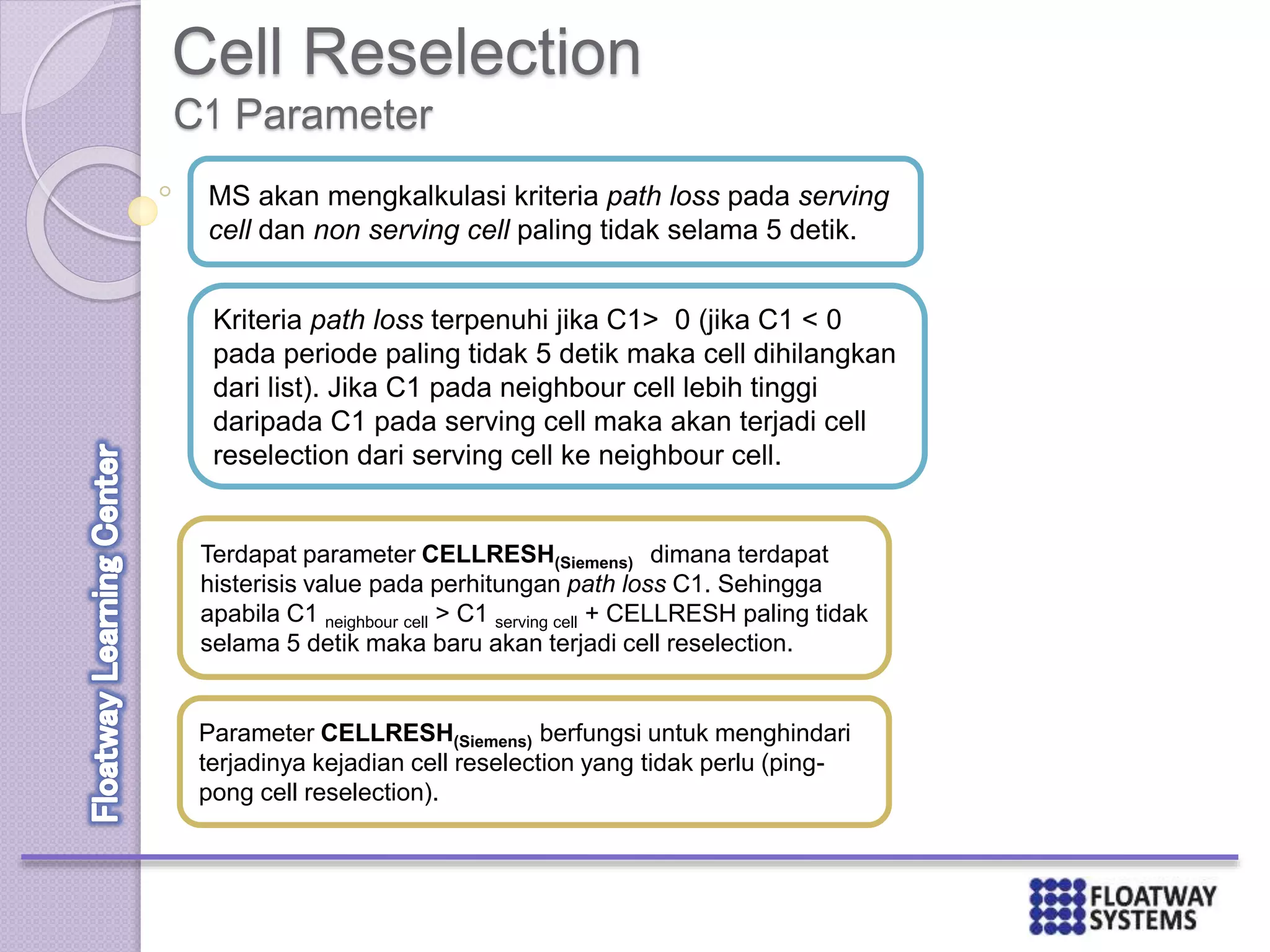 Cell Reselection
MS akan mengkalkulasi kriteria path loss pada serving
cell dan non serving cell paling tidak selama 5 detik.
Kriteria path loss terpenuhi jika C1> 0 (jika C1 < 0
pada periode paling tidak 5 detik maka cell dihilangkan
dari list). Jika C1 pada neighbour cell lebih tinggi
daripada C1 pada serving cell maka akan terjadi cell
reselection dari serving cell ke neighbour cell.
Terdapat parameter CELLRESH(Siemens) dimana terdapat
histerisis value pada perhitungan path loss C1. Sehingga
apabila C1 neighbour cell > C1 serving cell + CELLRESH paling tidak
selama 5 detik maka baru akan terjadi cell reselection.
Parameter CELLRESH(Siemens) berfungsi untuk menghindari
terjadinya kejadian cell reselection yang tidak perlu (ping-
pong cell reselection).
C1 Parameter
 