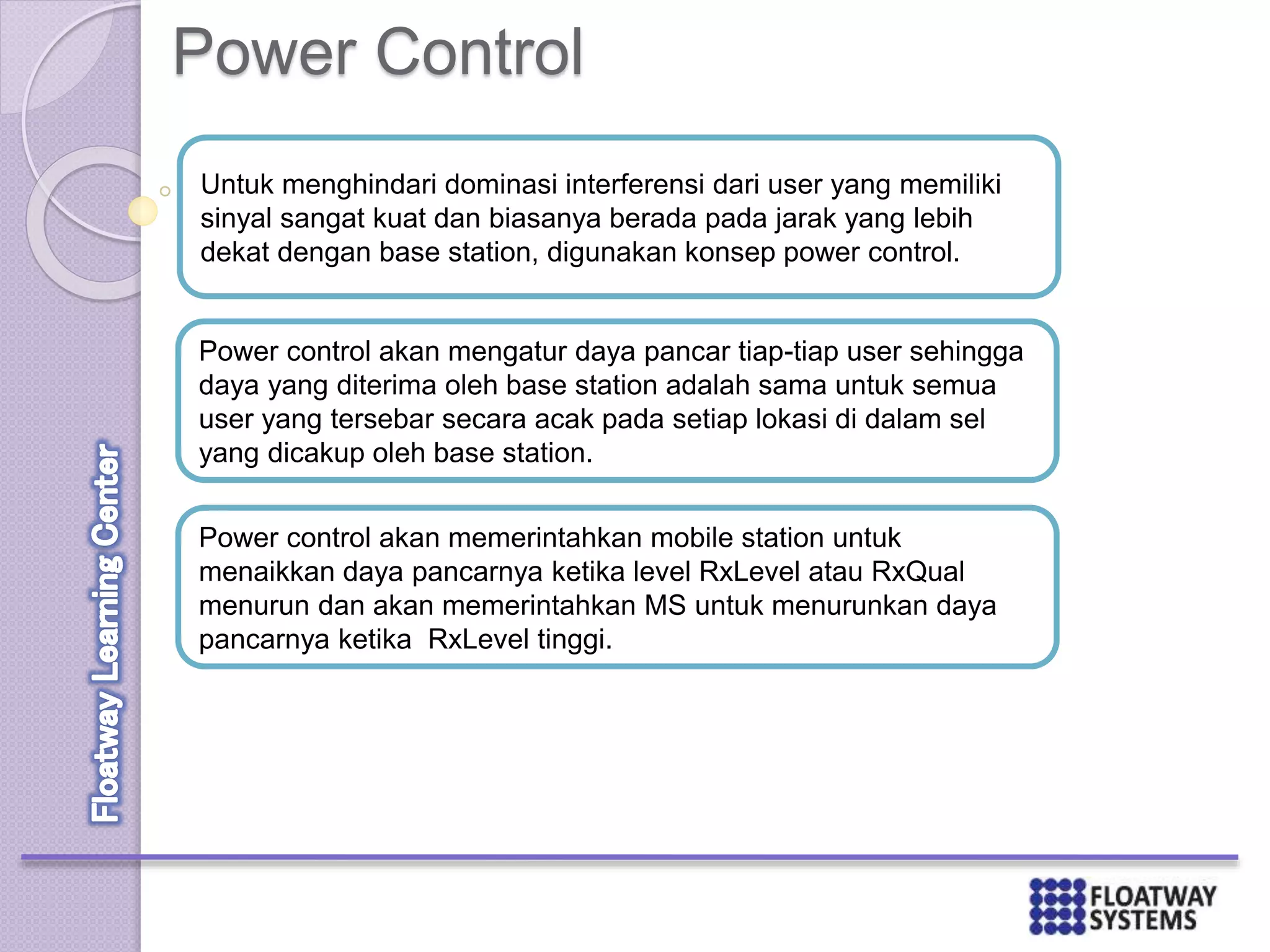 Power Control
Untuk menghindari dominasi interferensi dari user yang memiliki
sinyal sangat kuat dan biasanya berada pada jarak yang lebih
dekat dengan base station, digunakan konsep power control.
Power control akan mengatur daya pancar tiap-tiap user sehingga
daya yang diterima oleh base station adalah sama untuk semua
user yang tersebar secara acak pada setiap lokasi di dalam sel
yang dicakup oleh base station.
Power control akan memerintahkan mobile station untuk
menaikkan daya pancarnya ketika level RxLevel atau RxQual
menurun dan akan memerintahkan MS untuk menurunkan daya
pancarnya ketika RxLevel tinggi.
 