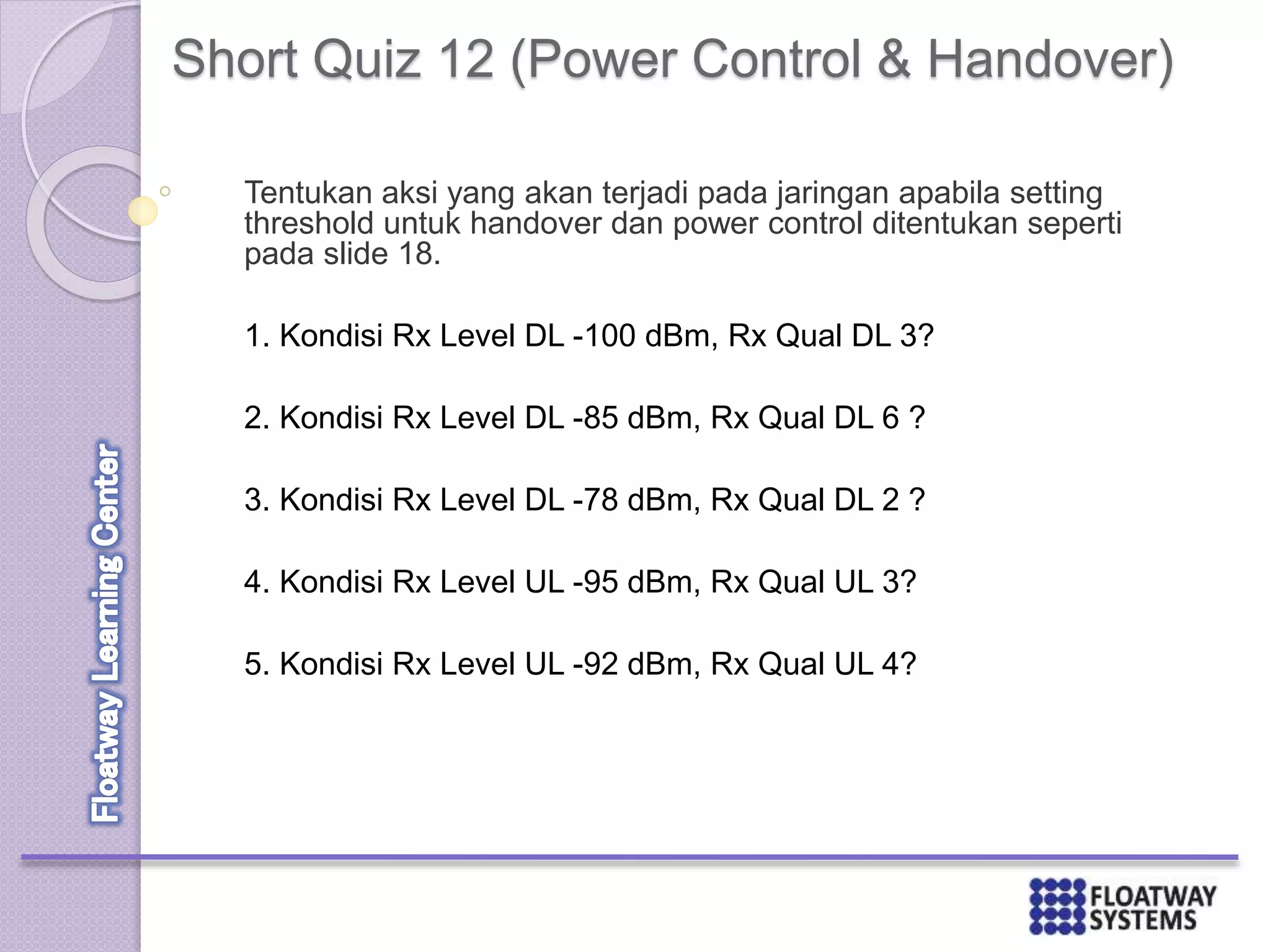 Short Quiz 12 (Power Control & Handover)
Tentukan aksi yang akan terjadi pada jaringan apabila setting
threshold untuk handover dan power control ditentukan seperti
pada slide 18.
1. Kondisi Rx Level DL -100 dBm, Rx Qual DL 3?
2. Kondisi Rx Level DL -85 dBm, Rx Qual DL 6 ?
3. Kondisi Rx Level DL -78 dBm, Rx Qual DL 2 ?
4. Kondisi Rx Level UL -95 dBm, Rx Qual UL 3?
5. Kondisi Rx Level UL -92 dBm, Rx Qual UL 4?
 