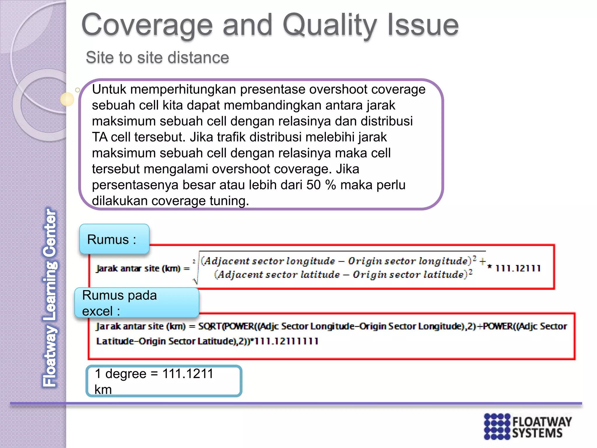 Coverage and Quality Issue
Site to site distance
Untuk memperhitungkan presentase overshoot coverage
sebuah cell kita dapat membandingkan antara jarak
maksimum sebuah cell dengan relasinya dan distribusi
TA cell tersebut. Jika trafik distribusi melebihi jarak
maksimum sebuah cell dengan relasinya maka cell
tersebut mengalami overshoot coverage. Jika
persentasenya besar atau lebih dari 50 % maka perlu
dilakukan coverage tuning.
Rumus :
Rumus pada
excel :
1 degree = 111.1211
km
 