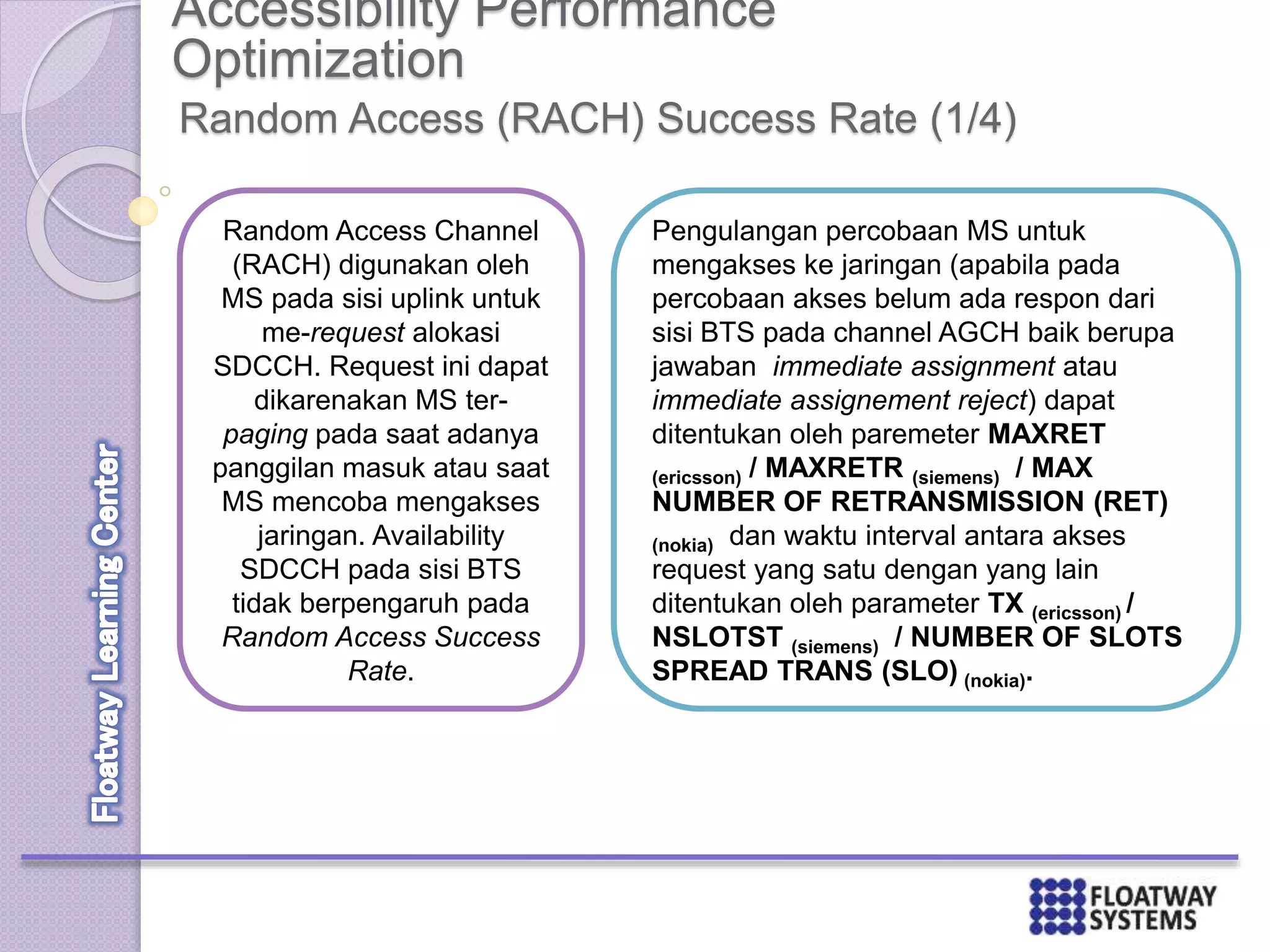 Accessibility Performance
Optimization
Random Access (RACH) Success Rate (1/4)
Random Access Channel
(RACH) digunakan oleh
MS pada sisi uplink untuk
me-request alokasi
SDCCH. Request ini dapat
dikarenakan MS ter-
paging pada saat adanya
panggilan masuk atau saat
MS mencoba mengakses
jaringan. Availability
SDCCH pada sisi BTS
tidak berpengaruh pada
Random Access Success
Rate.
Pengulangan percobaan MS untuk
mengakses ke jaringan (apabila pada
percobaan akses belum ada respon dari
sisi BTS pada channel AGCH baik berupa
jawaban immediate assignment atau
immediate assignement reject) dapat
ditentukan oleh paremeter MAXRET
(ericsson) / MAXRETR (siemens) / MAX
NUMBER OF RETRANSMISSION (RET)
(nokia) dan waktu interval antara akses
request yang satu dengan yang lain
ditentukan oleh parameter TX (ericsson) /
NSLOTST (siemens) / NUMBER OF SLOTS
SPREAD TRANS (SLO) (nokia).
 