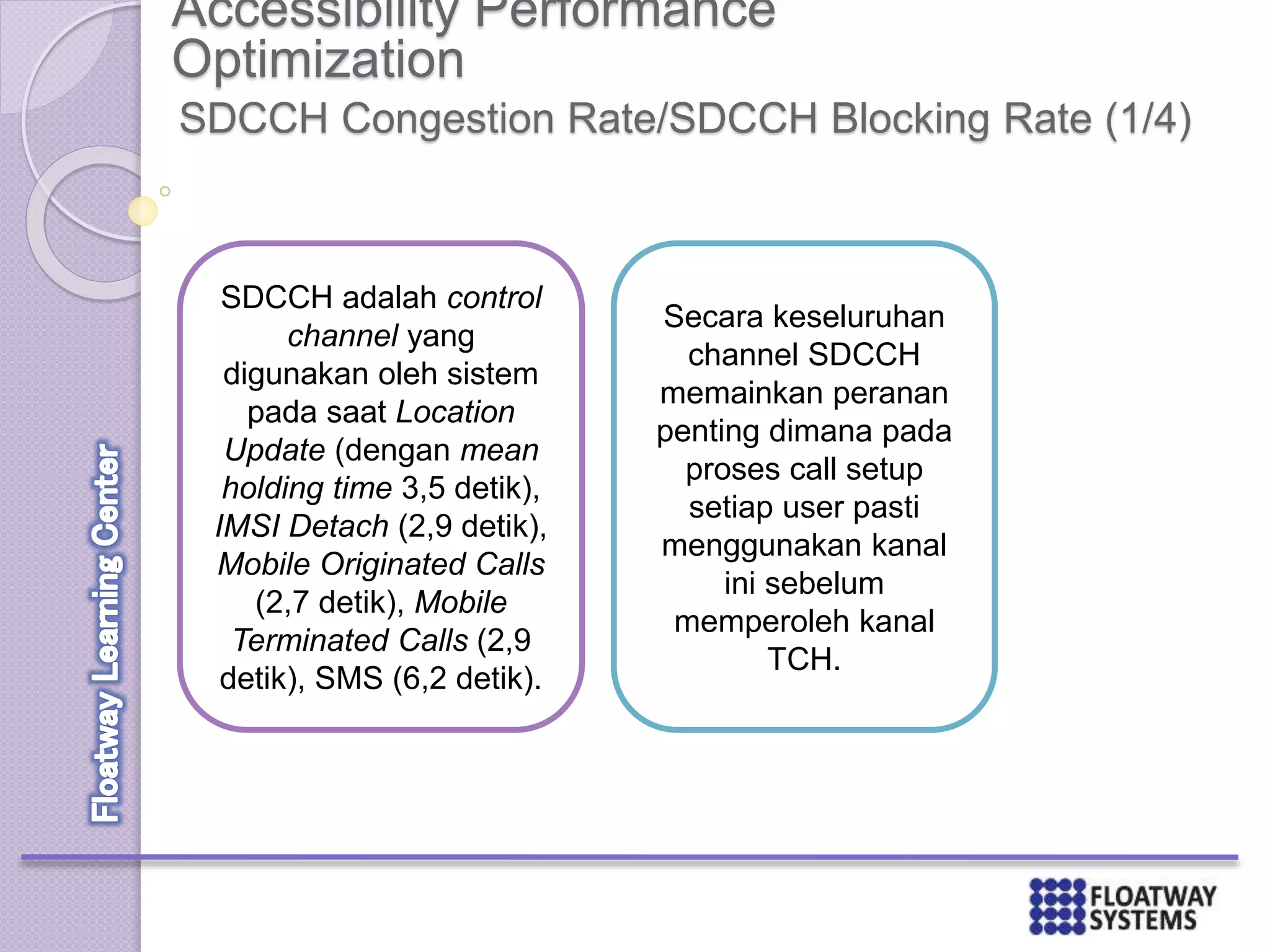 Accessibility Performance
Optimization
SDCCH Congestion Rate/SDCCH Blocking Rate (1/4)
SDCCH adalah control
channel yang
digunakan oleh sistem
pada saat Location
Update (dengan mean
holding time 3,5 detik),
IMSI Detach (2,9 detik),
Mobile Originated Calls
(2,7 detik), Mobile
Terminated Calls (2,9
detik), SMS (6,2 detik).
Secara keseluruhan
channel SDCCH
memainkan peranan
penting dimana pada
proses call setup
setiap user pasti
menggunakan kanal
ini sebelum
memperoleh kanal
TCH.
 