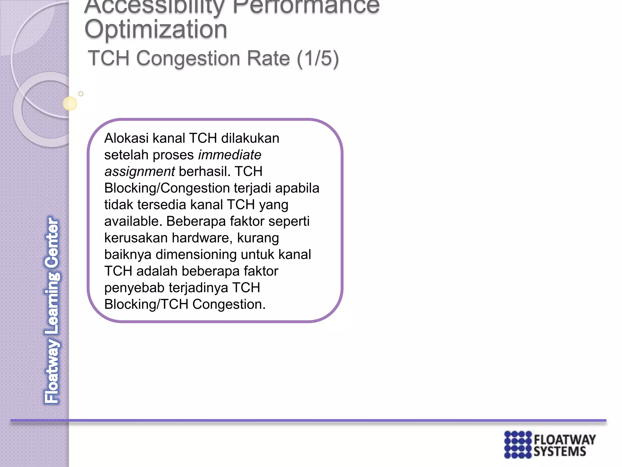 Accessibility Performance
Optimization
TCH Congestion Rate (1/5)
Alokasi kanal TCH dilakukan
setelah proses immediate
assignment berhasil. TCH
Blocking/Congestion terjadi apabila
tidak tersedia kanal TCH yang
available. Beberapa faktor seperti
kerusakan hardware, kurang
baiknya dimensioning untuk kanal
TCH adalah beberapa faktor
penyebab terjadinya TCH
Blocking/TCH Congestion.
 
