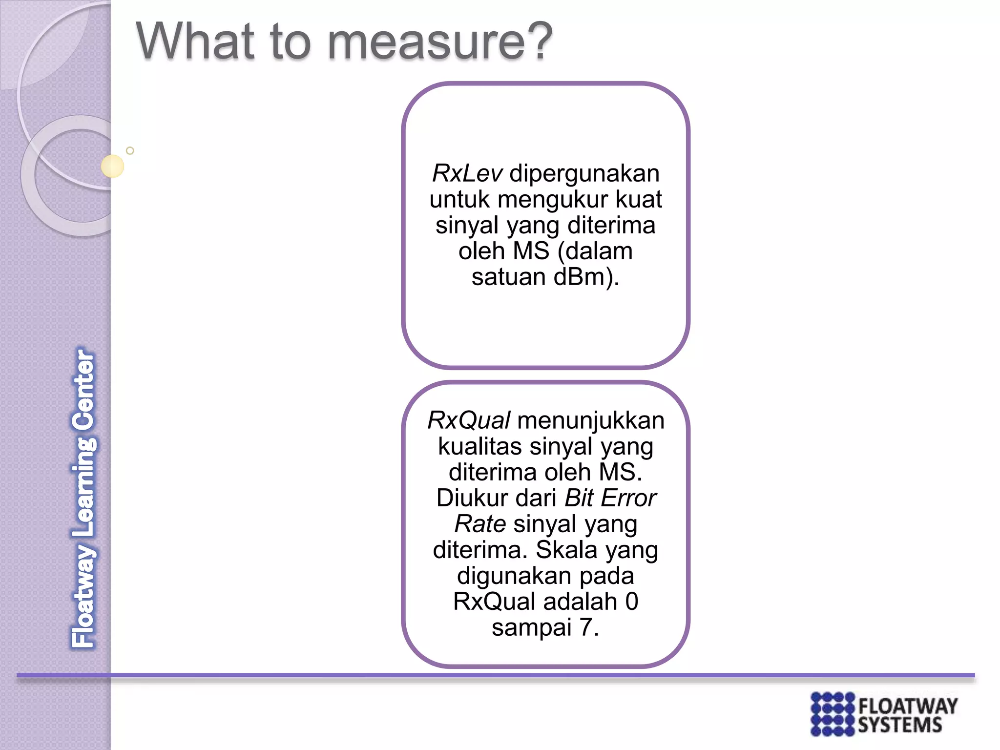 What to measure?
RxLev dipergunakan
untuk mengukur kuat
sinyal yang diterima
oleh MS (dalam
satuan dBm).
RxQual menunjukkan
kualitas sinyal yang
diterima oleh MS.
Diukur dari Bit Error
Rate sinyal yang
diterima. Skala yang
digunakan pada
RxQual adalah 0
sampai 7.
 