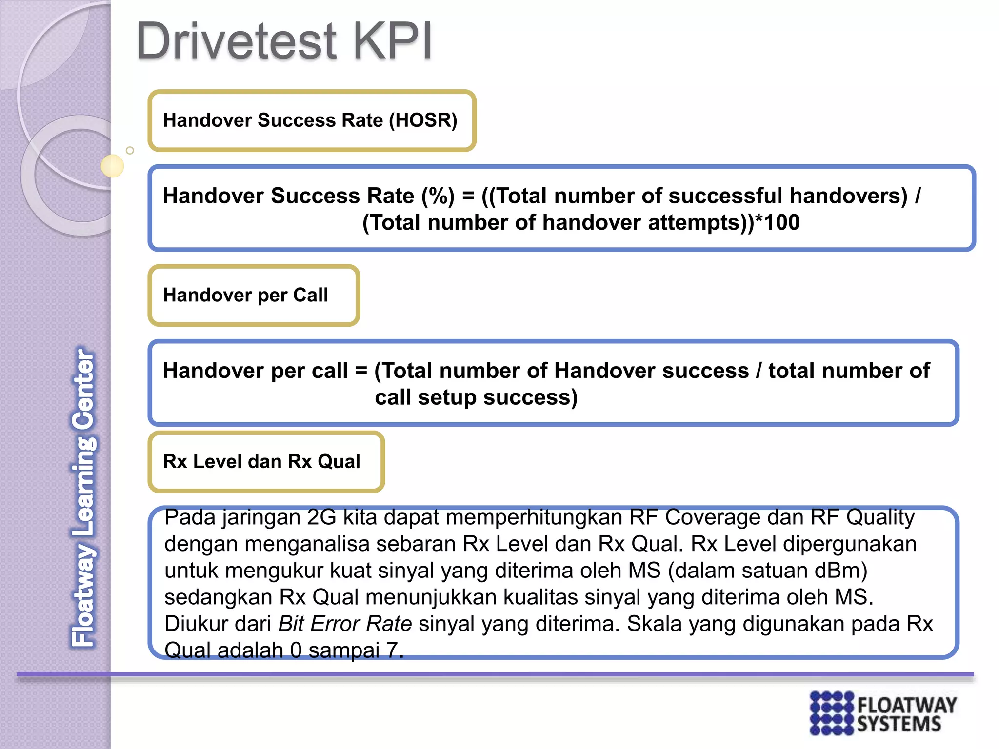 Drivetest KPI
Handover Success Rate (HOSR)
Handover Success Rate (%) = ((Total number of successful handovers) /
(Total number of handover attempts))*100
Handover per Call
Handover per call = (Total number of Handover success / total number of
call setup success)
Rx Level dan Rx Qual
Pada jaringan 2G kita dapat memperhitungkan RF Coverage dan RF Quality
dengan menganalisa sebaran Rx Level dan Rx Qual. Rx Level dipergunakan
untuk mengukur kuat sinyal yang diterima oleh MS (dalam satuan dBm)
sedangkan Rx Qual menunjukkan kualitas sinyal yang diterima oleh MS.
Diukur dari Bit Error Rate sinyal yang diterima. Skala yang digunakan pada Rx
Qual adalah 0 sampai 7.
 
