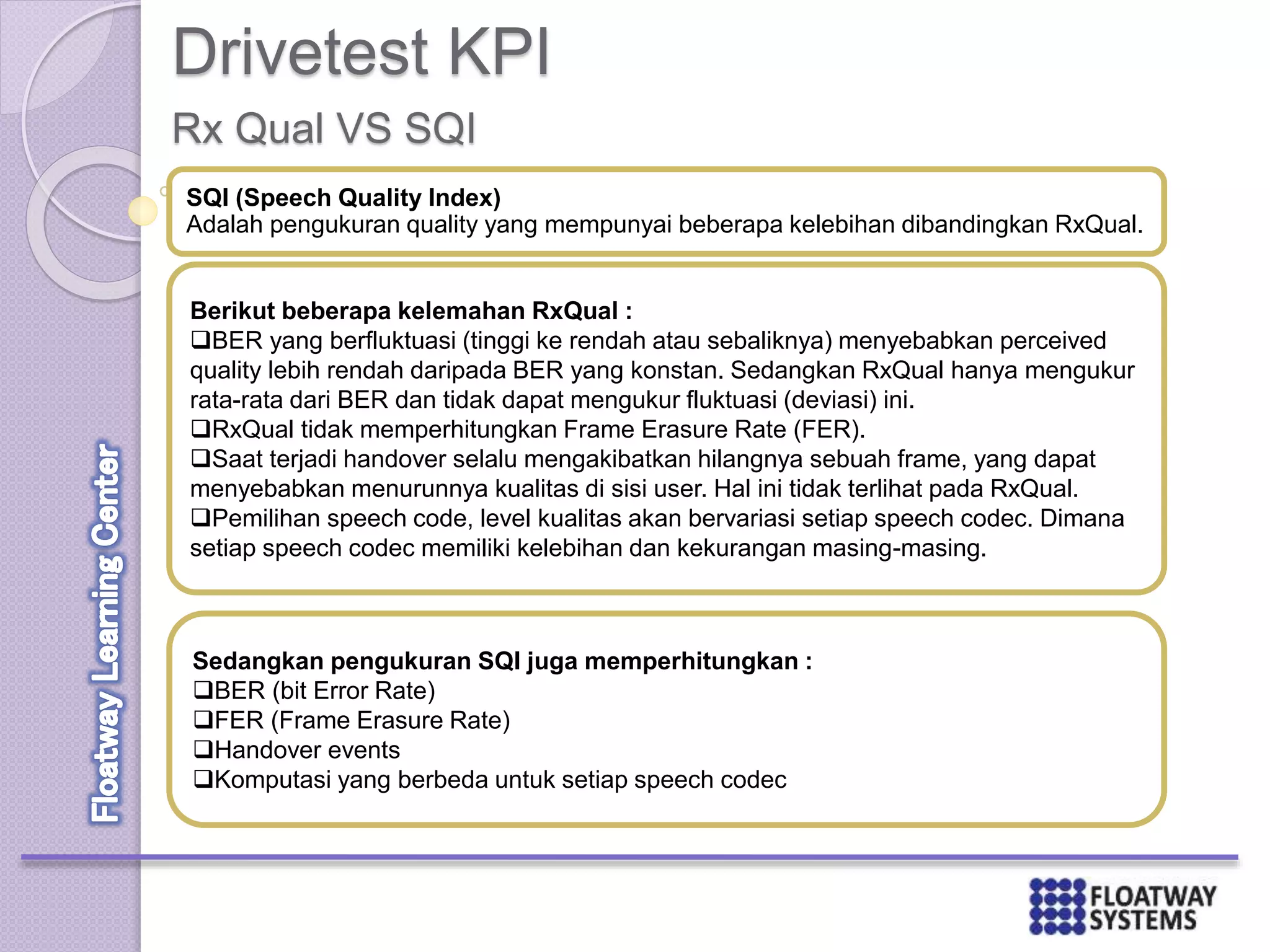 Drivetest KPI
Rx Qual VS SQI
SQI (Speech Quality Index)
Adalah pengukuran quality yang mempunyai beberapa kelebihan dibandingkan RxQual.
Berikut beberapa kelemahan RxQual :
BER yang berfluktuasi (tinggi ke rendah atau sebaliknya) menyebabkan perceived
quality lebih rendah daripada BER yang konstan. Sedangkan RxQual hanya mengukur
rata-rata dari BER dan tidak dapat mengukur fluktuasi (deviasi) ini.
RxQual tidak memperhitungkan Frame Erasure Rate (FER).
Saat terjadi handover selalu mengakibatkan hilangnya sebuah frame, yang dapat
menyebabkan menurunnya kualitas di sisi user. Hal ini tidak terlihat pada RxQual.
Pemilihan speech code, level kualitas akan bervariasi setiap speech codec. Dimana
setiap speech codec memiliki kelebihan dan kekurangan masing-masing.
Sedangkan pengukuran SQI juga memperhitungkan :
BER (bit Error Rate)
FER (Frame Erasure Rate)
Handover events
Komputasi yang berbeda untuk setiap speech codec
 