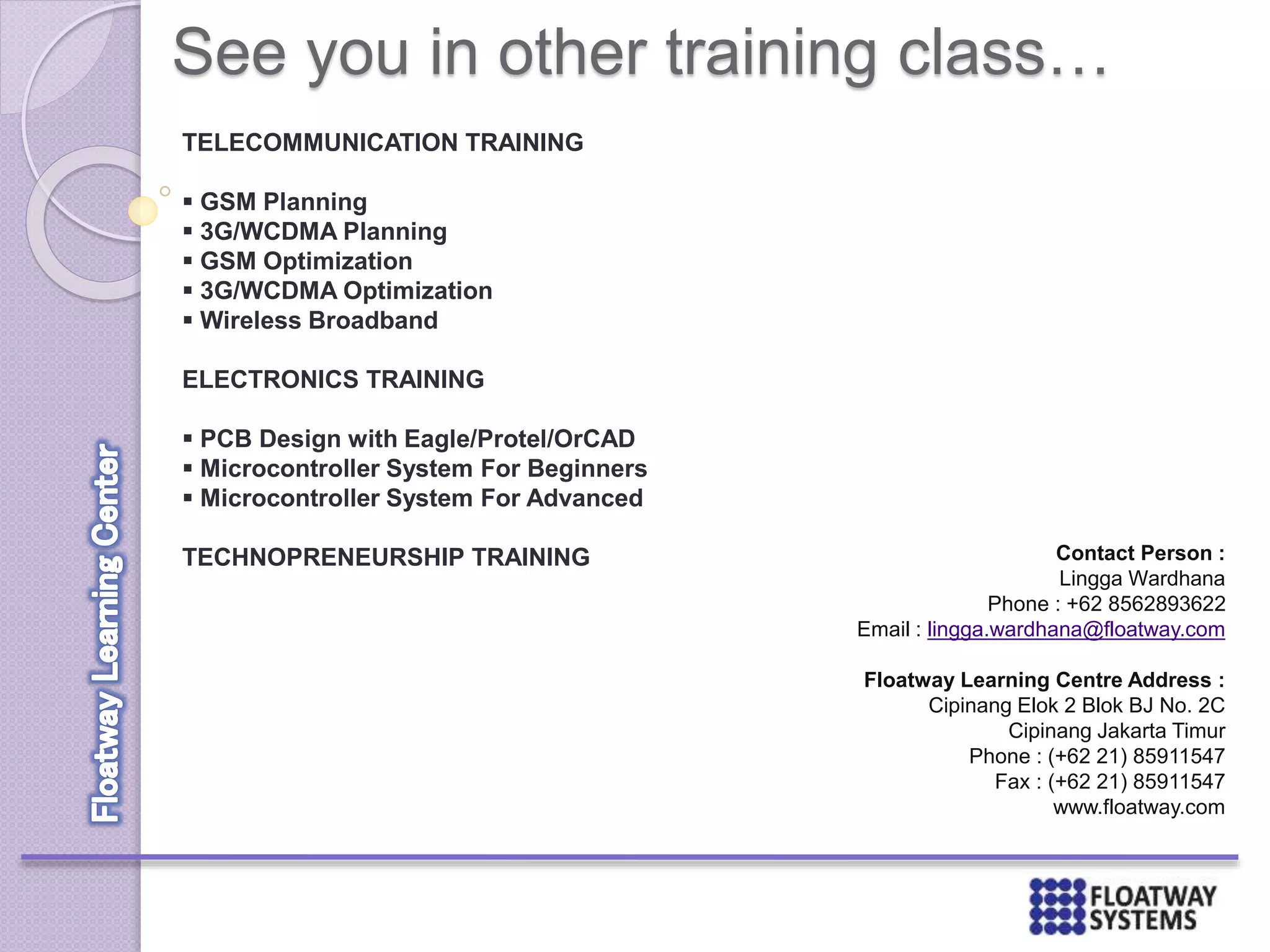 See you in other training class…
TELECOMMUNICATION TRAINING
 GSM Planning
 3G/WCDMA Planning
 GSM Optimization
 3G/WCDMA Optimization
 Wireless Broadband
ELECTRONICS TRAINING
 PCB Design with Eagle/Protel/OrCAD
 Microcontroller System For Beginners
 Microcontroller System For Advanced
TECHNOPRENEURSHIP TRAINING Contact Person :
Lingga Wardhana
Phone : +62 8562893622
Email : lingga.wardhana@floatway.com
Floatway Learning Centre Address :
Cipinang Elok 2 Blok BJ No. 2C
Cipinang Jakarta Timur
Phone : (+62 21) 85911547
Fax : (+62 21) 85911547
www.floatway.com
 