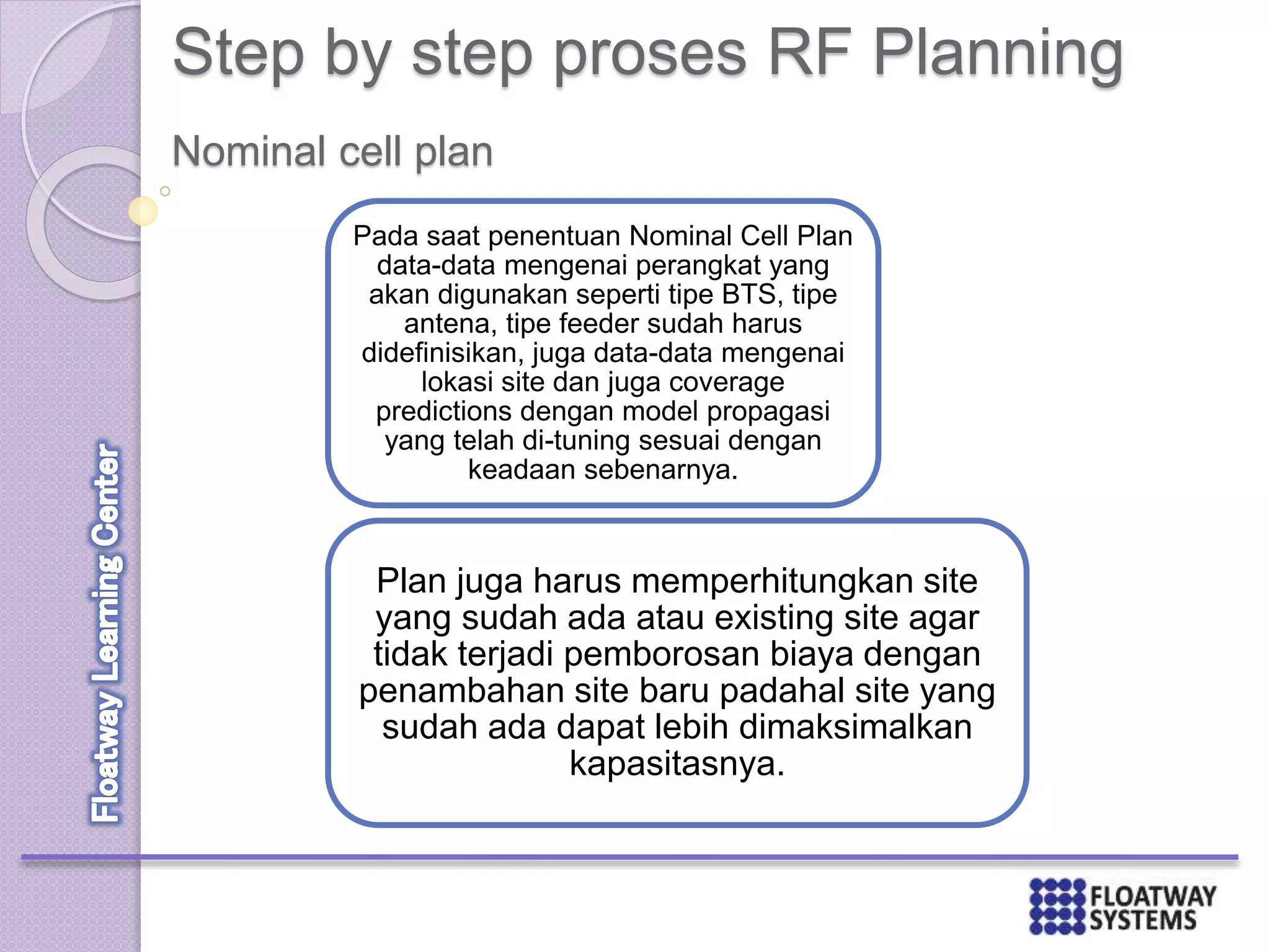 Step by step proses RF Planning
Pada saat penentuan Nominal Cell Plan
data-data mengenai perangkat yang
akan digunakan seperti tipe BTS, tipe
antena, tipe feeder sudah harus
didefinisikan, juga data-data mengenai
lokasi site dan juga coverage
predictions dengan model propagasi
yang telah di-tuning sesuai dengan
keadaan sebenarnya.
Plan juga harus memperhitungkan site
yang sudah ada atau existing site agar
tidak terjadi pemborosan biaya dengan
penambahan site baru padahal site yang
sudah ada dapat lebih dimaksimalkan
kapasitasnya.
Nominal cell plan
 