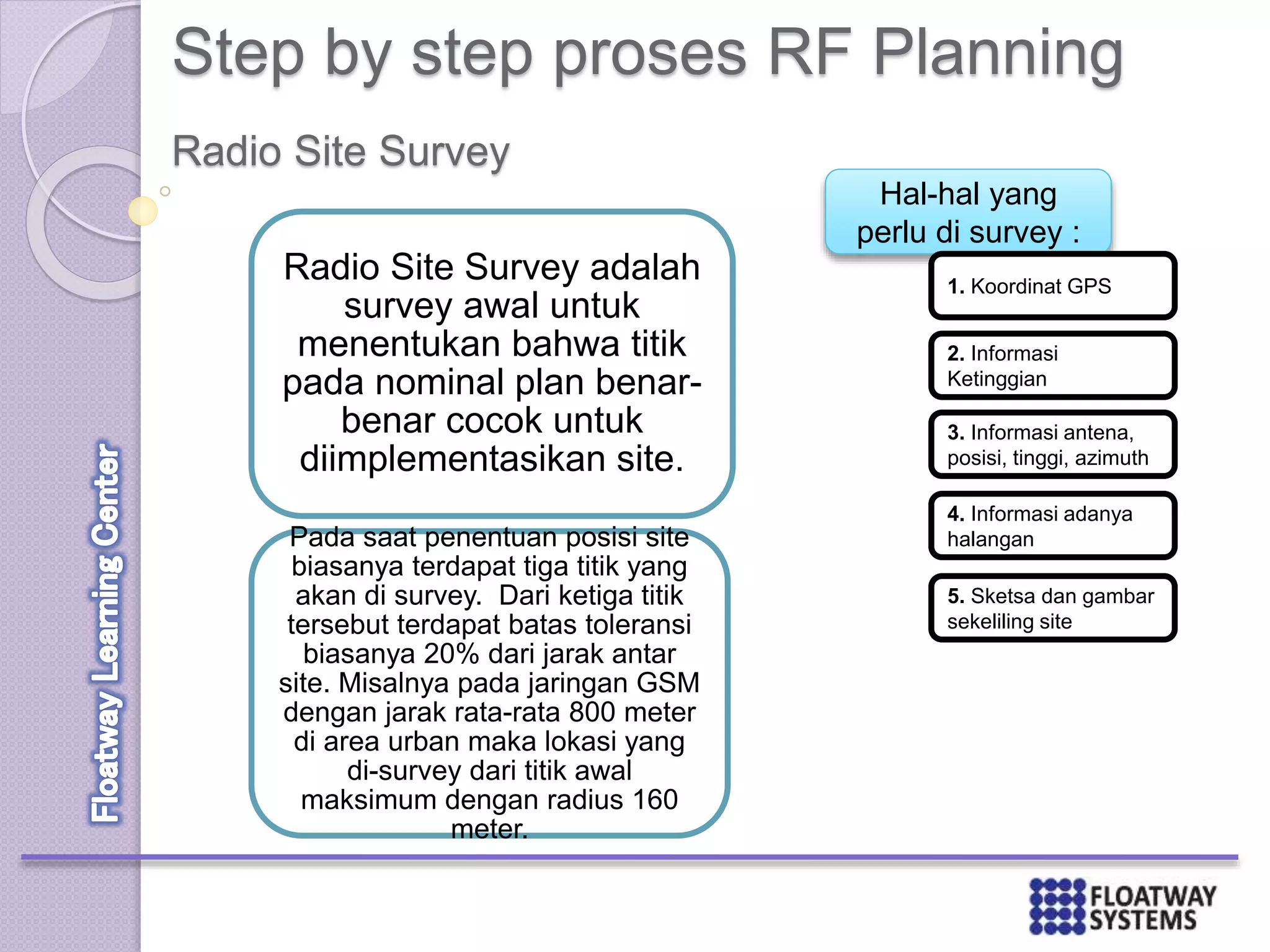 Step by step proses RF Planning
Radio Site Survey adalah
survey awal untuk
menentukan bahwa titik
pada nominal plan benar-
benar cocok untuk
diimplementasikan site.
Pada saat penentuan posisi site
biasanya terdapat tiga titik yang
akan di survey. Dari ketiga titik
tersebut terdapat batas toleransi
biasanya 20% dari jarak antar
site. Misalnya pada jaringan GSM
dengan jarak rata-rata 800 meter
di area urban maka lokasi yang
di-survey dari titik awal
maksimum dengan radius 160
meter.
Radio Site Survey
Hal-hal yang
perlu di survey :
1. Koordinat GPS
2. Informasi
Ketinggian
3. Informasi antena,
posisi, tinggi, azimuth
4. Informasi adanya
halangan
5. Sketsa dan gambar
sekeliling site
 
