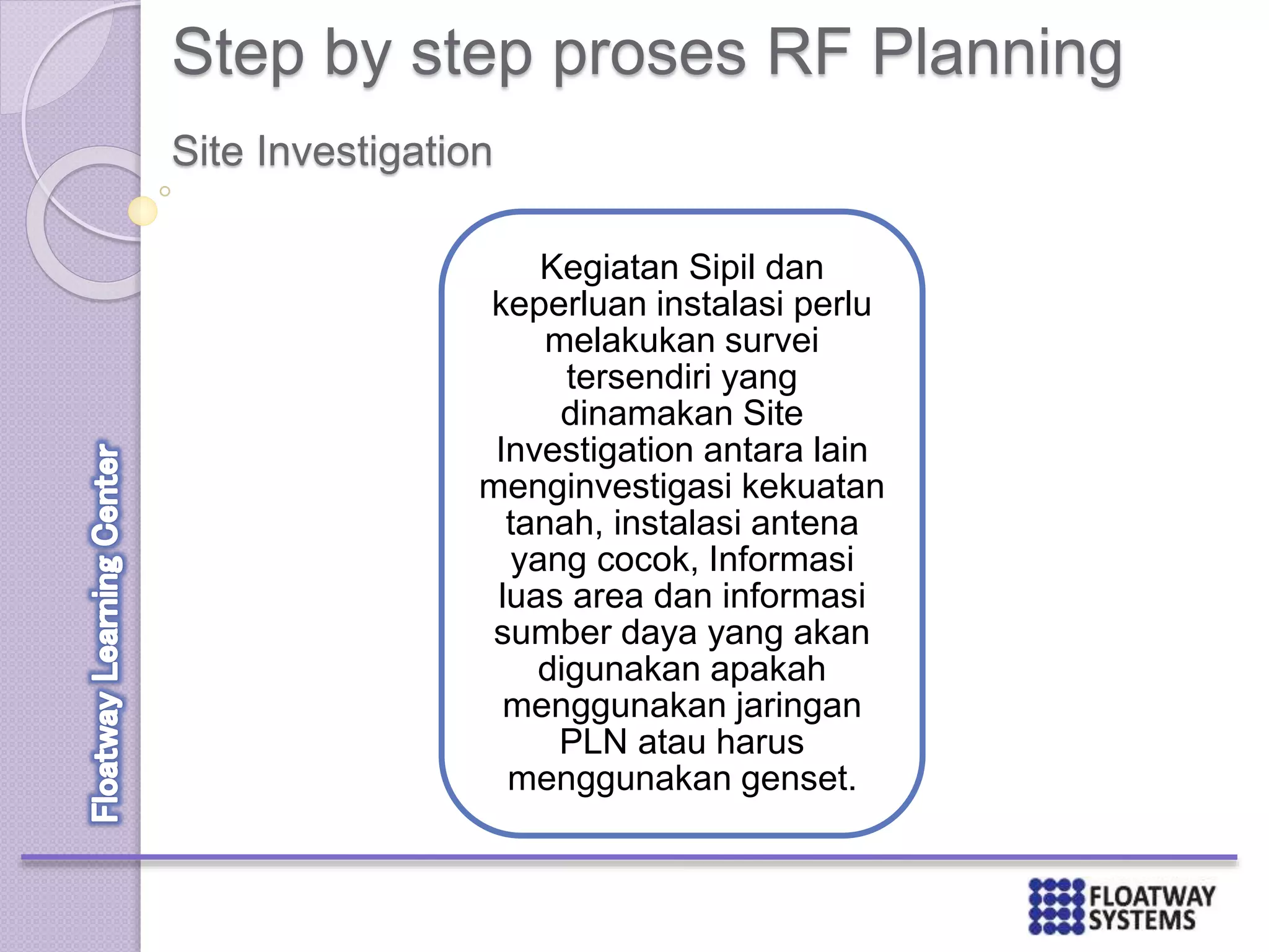 Step by step proses RF Planning
Kegiatan Sipil dan
keperluan instalasi perlu
melakukan survei
tersendiri yang
dinamakan Site
Investigation antara lain
menginvestigasi kekuatan
tanah, instalasi antena
yang cocok, Informasi
luas area dan informasi
sumber daya yang akan
digunakan apakah
menggunakan jaringan
PLN atau harus
menggunakan genset.
Site Investigation
 