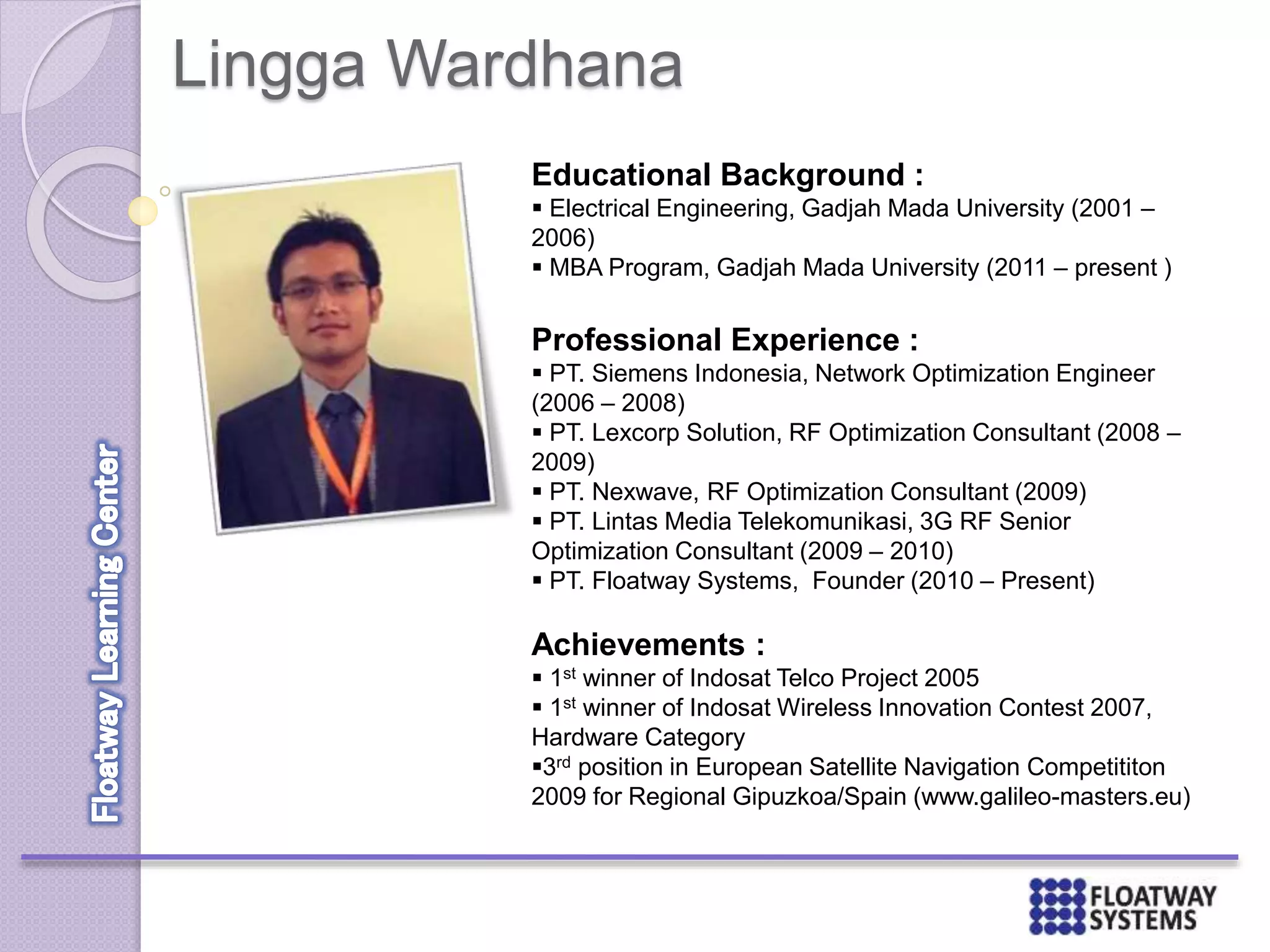 Lingga Wardhana
Educational Background :
 Electrical Engineering, Gadjah Mada University (2001 –
2006)
 MBA Program, Gadjah Mada University (2011 – present )
Professional Experience :
 PT. Siemens Indonesia, Network Optimization Engineer
(2006 – 2008)
 PT. Lexcorp Solution, RF Optimization Consultant (2008 –
2009)
 PT. Nexwave, RF Optimization Consultant (2009)
 PT. Lintas Media Telekomunikasi, 3G RF Senior
Optimization Consultant (2009 – 2010)
 PT. Floatway Systems, Founder (2010 – Present)
Achievements :
 1st winner of Indosat Telco Project 2005
 1st winner of Indosat Wireless Innovation Contest 2007,
Hardware Category
3rd position in European Satellite Navigation Competititon
2009 for Regional Gipuzkoa/Spain (www.galileo-masters.eu)
 