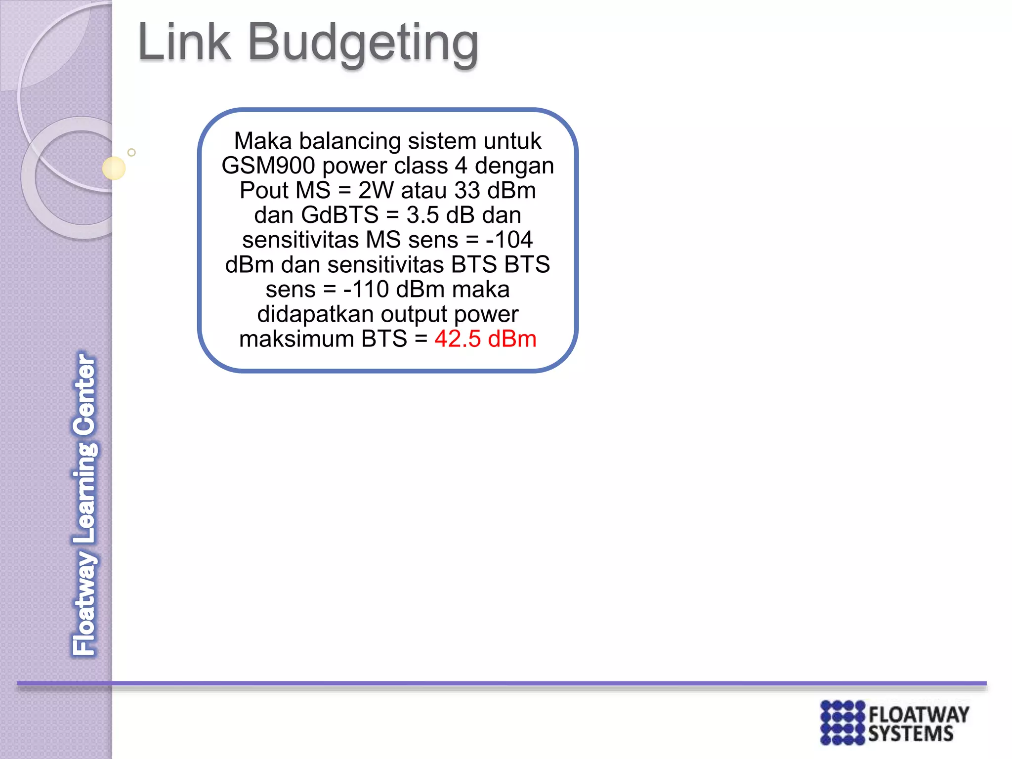 Link Budgeting
Maka balancing sistem untuk
GSM900 power class 4 dengan
Pout MS = 2W atau 33 dBm
dan GdBTS = 3.5 dB dan
sensitivitas MS sens = -104
dBm dan sensitivitas BTS BTS
sens = -110 dBm maka
didapatkan output power
maksimum BTS = 42.5 dBm
 