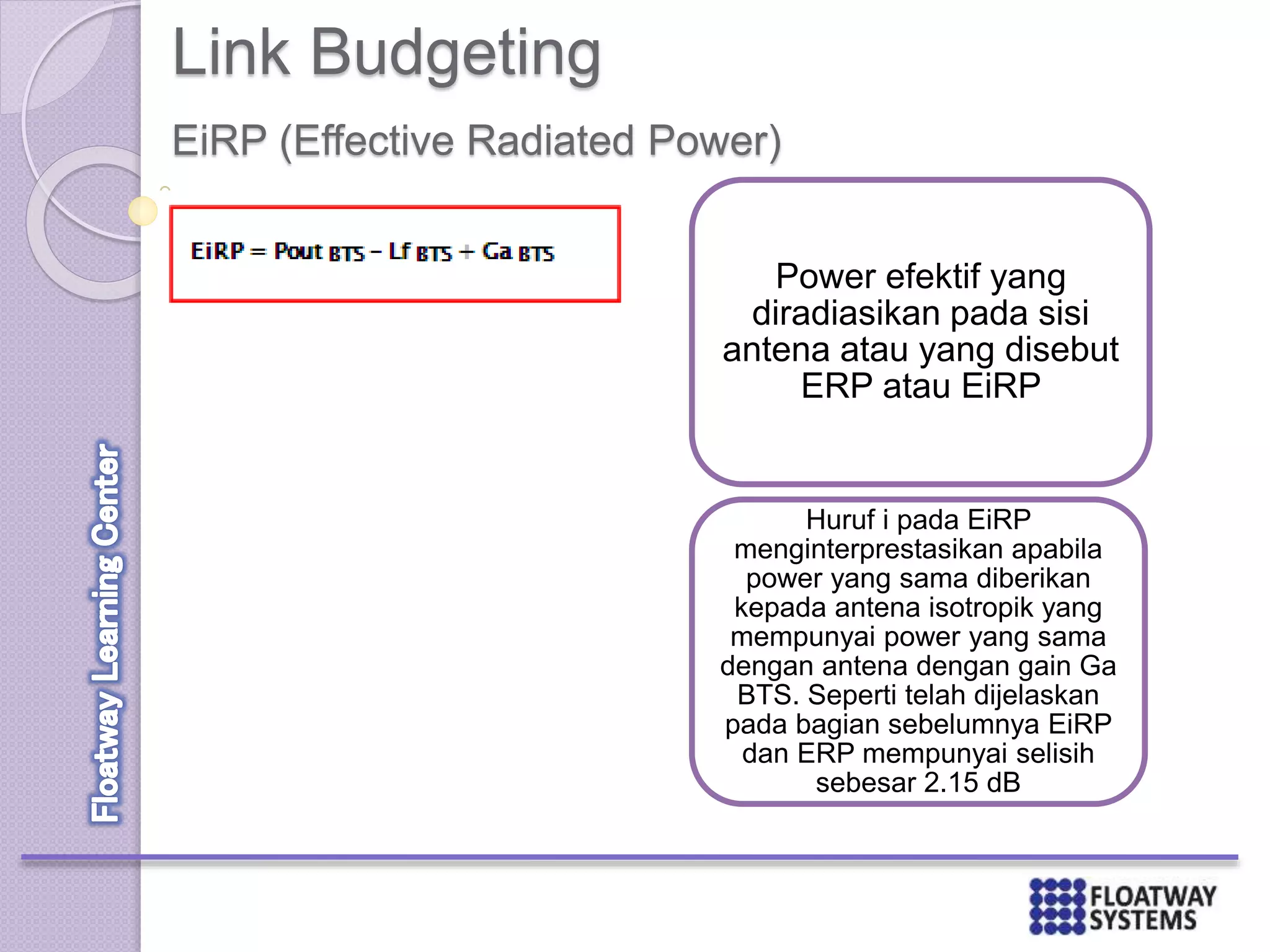 Link Budgeting
EiRP (Effective Radiated Power)
Power efektif yang
diradiasikan pada sisi
antena atau yang disebut
ERP atau EiRP
Huruf i pada EiRP
menginterprestasikan apabila
power yang sama diberikan
kepada antena isotropik yang
mempunyai power yang sama
dengan antena dengan gain Ga
BTS. Seperti telah dijelaskan
pada bagian sebelumnya EiRP
dan ERP mempunyai selisih
sebesar 2.15 dB
 
