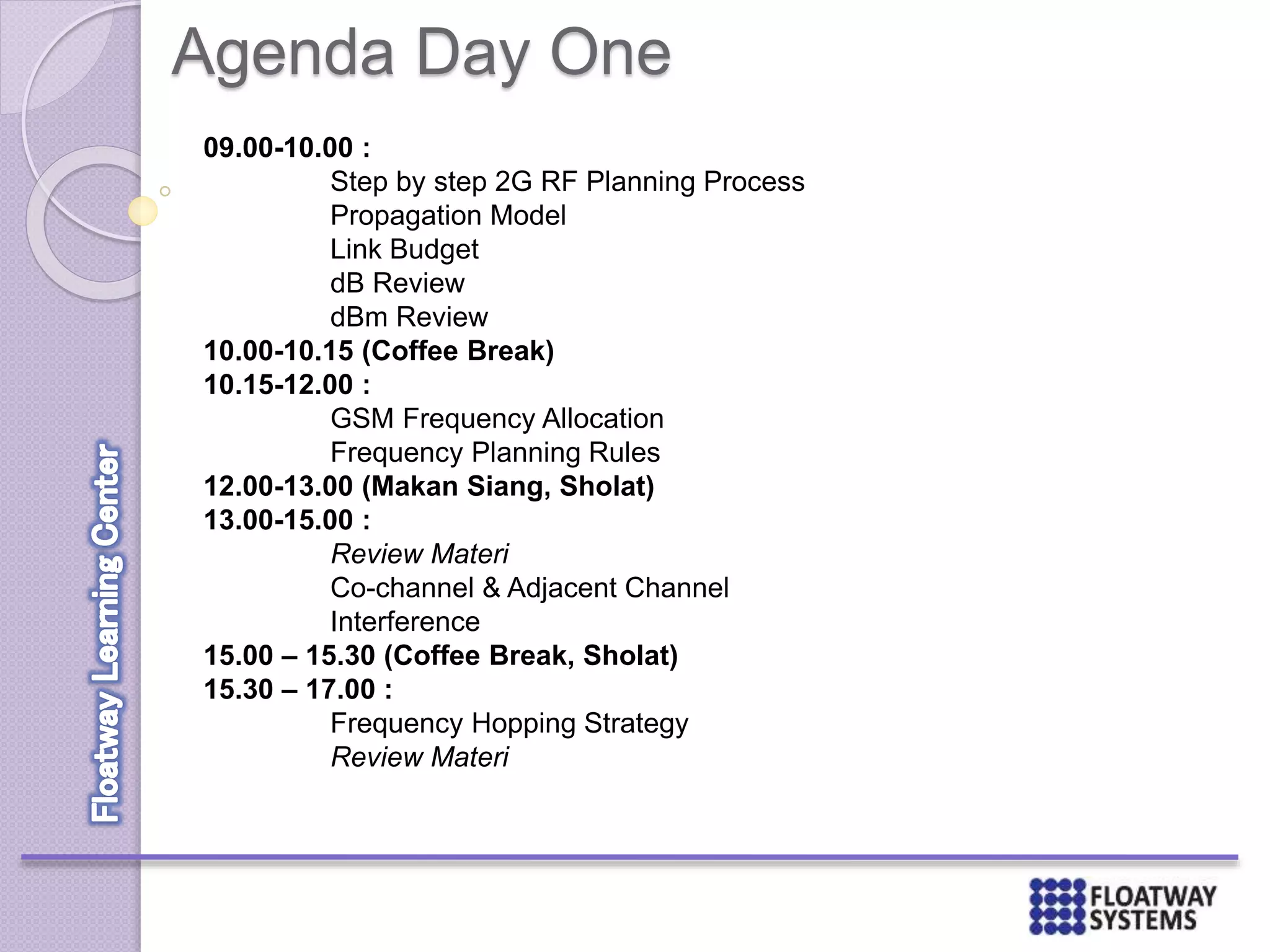 Agenda Day One
09.00-10.00 :
Step by step 2G RF Planning Process
Propagation Model
Link Budget
dB Review
dBm Review
10.00-10.15 (Coffee Break)
10.15-12.00 :
GSM Frequency Allocation
Frequency Planning Rules
12.00-13.00 (Makan Siang, Sholat)
13.00-15.00 :
Review Materi
Co-channel & Adjacent Channel
Interference
15.00 – 15.30 (Coffee Break, Sholat)
15.30 – 17.00 :
Frequency Hopping Strategy
Review Materi
 