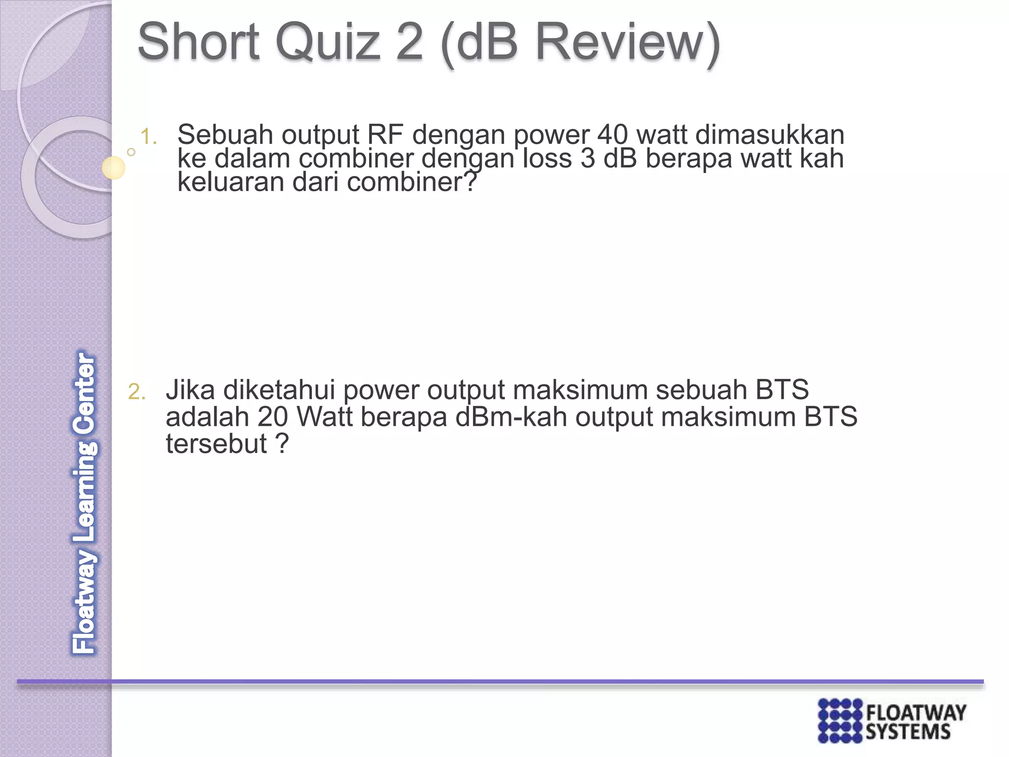 Short Quiz 2 (dB Review)
1. Sebuah output RF dengan power 40 watt dimasukkan
ke dalam combiner dengan loss 3 dB berapa watt kah
keluaran dari combiner?
2. Jika diketahui power output maksimum sebuah BTS
adalah 20 Watt berapa dBm-kah output maksimum BTS
tersebut ?
 
