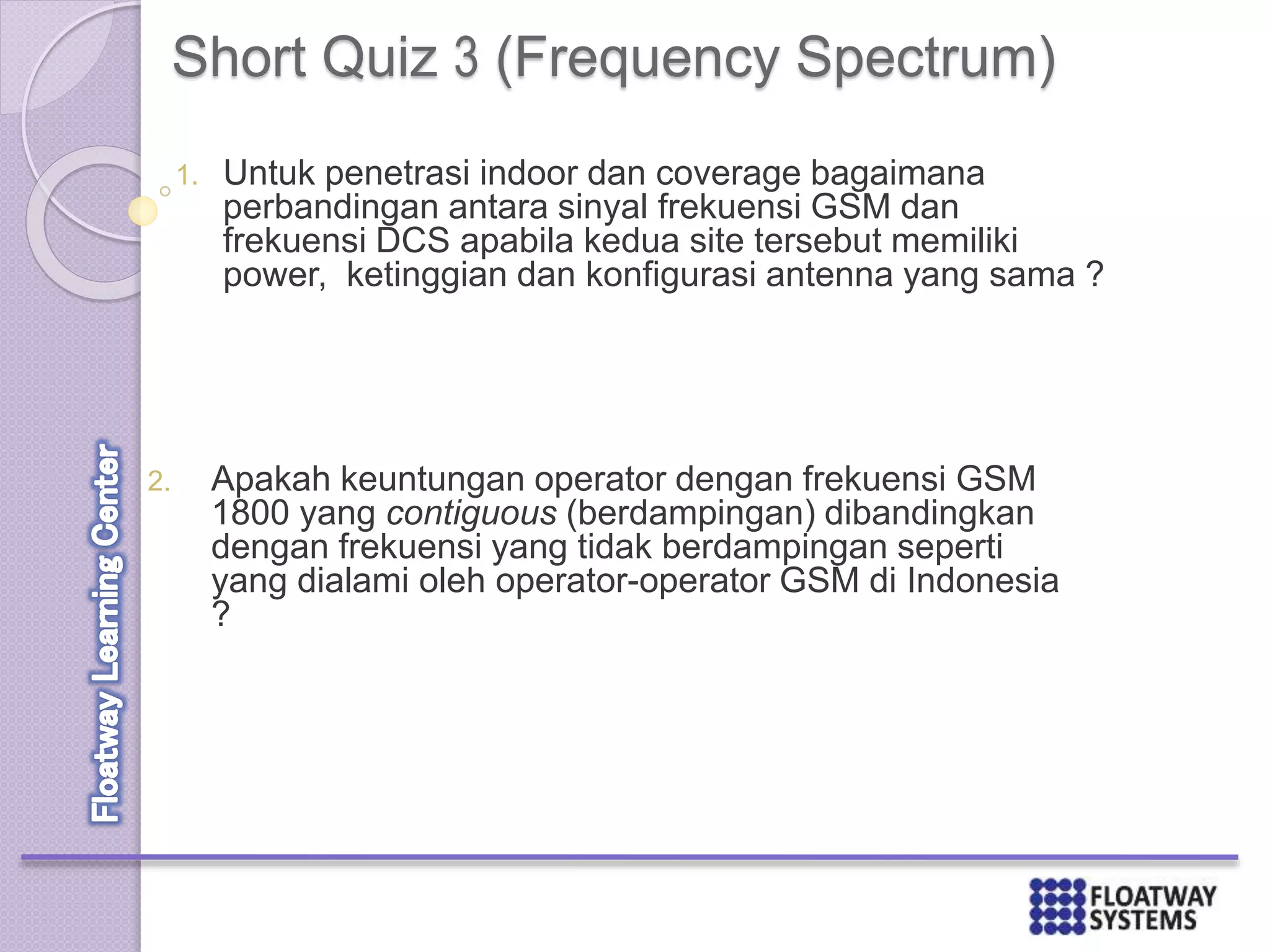 Short Quiz 3 (Frequency Spectrum)
1. Untuk penetrasi indoor dan coverage bagaimana
perbandingan antara sinyal frekuensi GSM dan
frekuensi DCS apabila kedua site tersebut memiliki
power, ketinggian dan konfigurasi antenna yang sama ?
2. Apakah keuntungan operator dengan frekuensi GSM
1800 yang contiguous (berdampingan) dibandingkan
dengan frekuensi yang tidak berdampingan seperti
yang dialami oleh operator-operator GSM di Indonesia
?
 