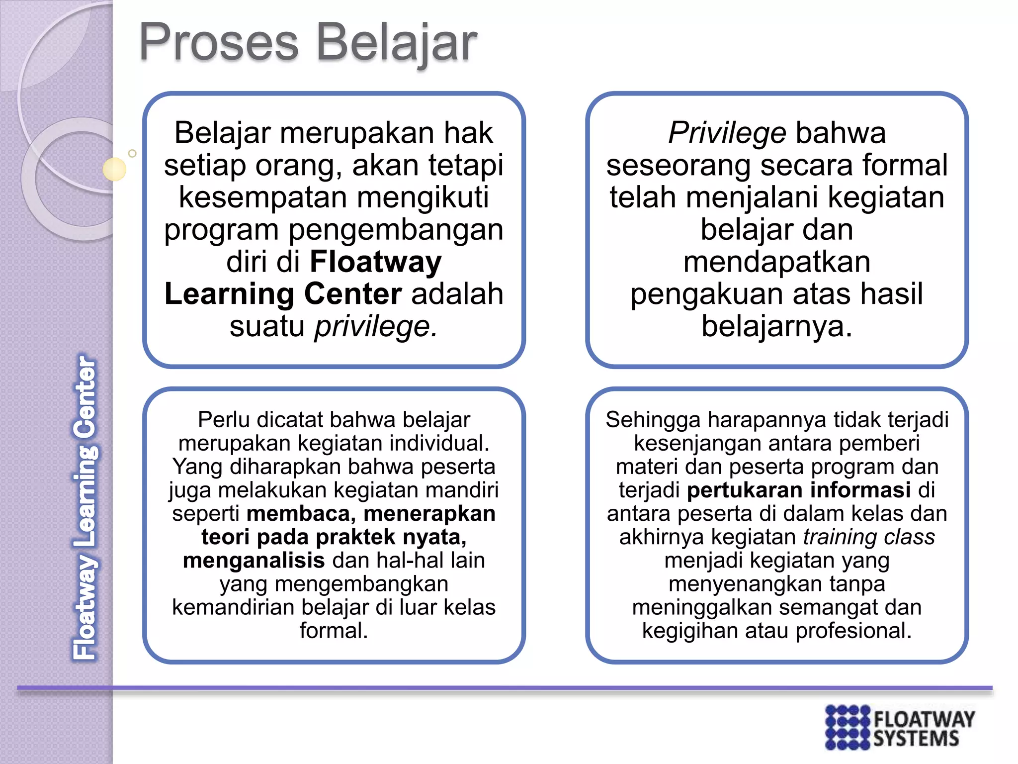 Proses Belajar
Belajar merupakan hak
setiap orang, akan tetapi
kesempatan mengikuti
program pengembangan
diri di Floatway
Learning Center adalah
suatu privilege.
Perlu dicatat bahwa belajar
merupakan kegiatan individual.
Yang diharapkan bahwa peserta
juga melakukan kegiatan mandiri
seperti membaca, menerapkan
teori pada praktek nyata,
menganalisis dan hal-hal lain
yang mengembangkan
kemandirian belajar di luar kelas
formal.
Privilege bahwa
seseorang secara formal
telah menjalani kegiatan
belajar dan
mendapatkan
pengakuan atas hasil
belajarnya.
Sehingga harapannya tidak terjadi
kesenjangan antara pemberi
materi dan peserta program dan
terjadi pertukaran informasi di
antara peserta di dalam kelas dan
akhirnya kegiatan training class
menjadi kegiatan yang
menyenangkan tanpa
meninggalkan semangat dan
kegigihan atau profesional.
 