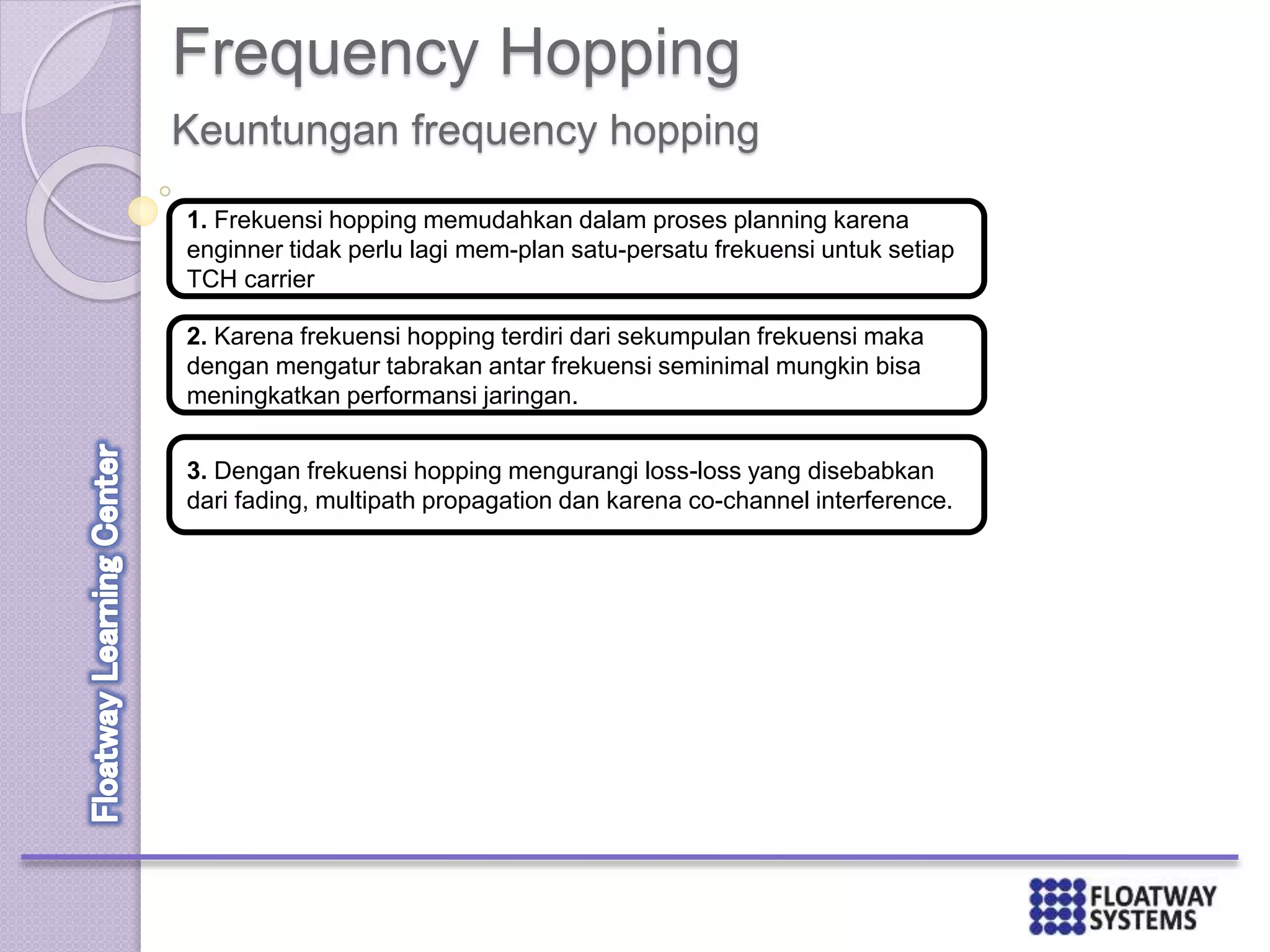 Frequency Hopping
Keuntungan frequency hopping
1. Frekuensi hopping memudahkan dalam proses planning karena
enginner tidak perlu lagi mem-plan satu-persatu frekuensi untuk setiap
TCH carrier
2. Karena frekuensi hopping terdiri dari sekumpulan frekuensi maka
dengan mengatur tabrakan antar frekuensi seminimal mungkin bisa
meningkatkan performansi jaringan.
3. Dengan frekuensi hopping mengurangi loss-loss yang disebabkan
dari fading, multipath propagation dan karena co-channel interference.
 