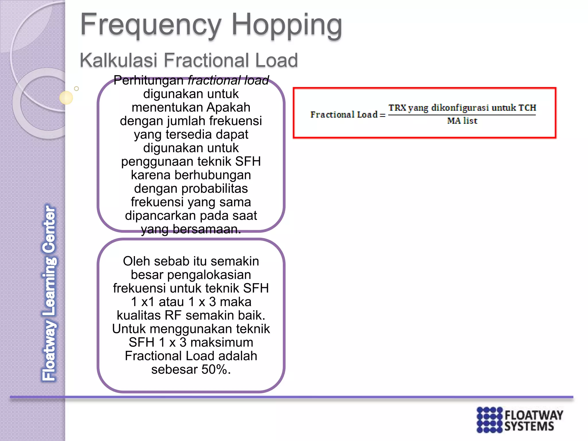 Frequency Hopping
Kalkulasi Fractional Load
Perhitungan fractional load
digunakan untuk
menentukan Apakah
dengan jumlah frekuensi
yang tersedia dapat
digunakan untuk
penggunaan teknik SFH
karena berhubungan
dengan probabilitas
frekuensi yang sama
dipancarkan pada saat
yang bersamaan.
Oleh sebab itu semakin
besar pengalokasian
frekuensi untuk teknik SFH
1 x1 atau 1 x 3 maka
kualitas RF semakin baik.
Untuk menggunakan teknik
SFH 1 x 3 maksimum
Fractional Load adalah
sebesar 50%.
 