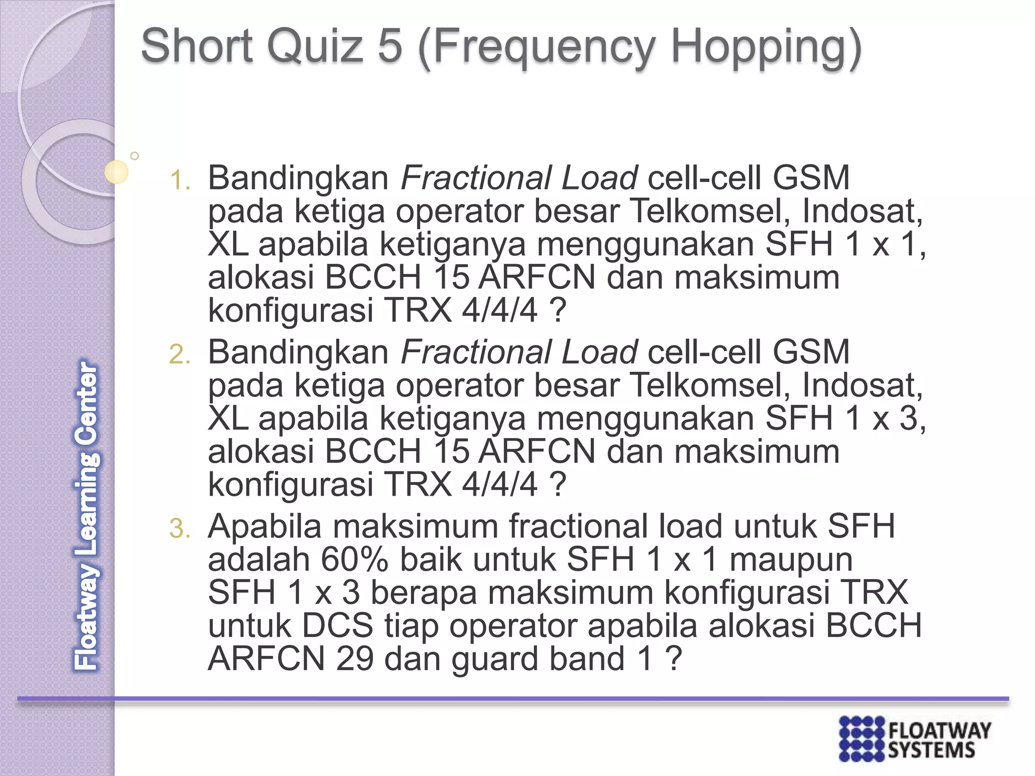 Short Quiz 5 (Frequency Hopping)
1. Bandingkan Fractional Load cell-cell GSM
pada ketiga operator besar Telkomsel, Indosat,
XL apabila ketiganya menggunakan SFH 1 x 1,
alokasi BCCH 15 ARFCN dan maksimum
konfigurasi TRX 4/4/4 ?
2. Bandingkan Fractional Load cell-cell GSM
pada ketiga operator besar Telkomsel, Indosat,
XL apabila ketiganya menggunakan SFH 1 x 3,
alokasi BCCH 15 ARFCN dan maksimum
konfigurasi TRX 4/4/4 ?
3. Apabila maksimum fractional load untuk SFH
adalah 60% baik untuk SFH 1 x 1 maupun
SFH 1 x 3 berapa maksimum konfigurasi TRX
untuk DCS tiap operator apabila alokasi BCCH
ARFCN 29 dan guard band 1 ?
 
