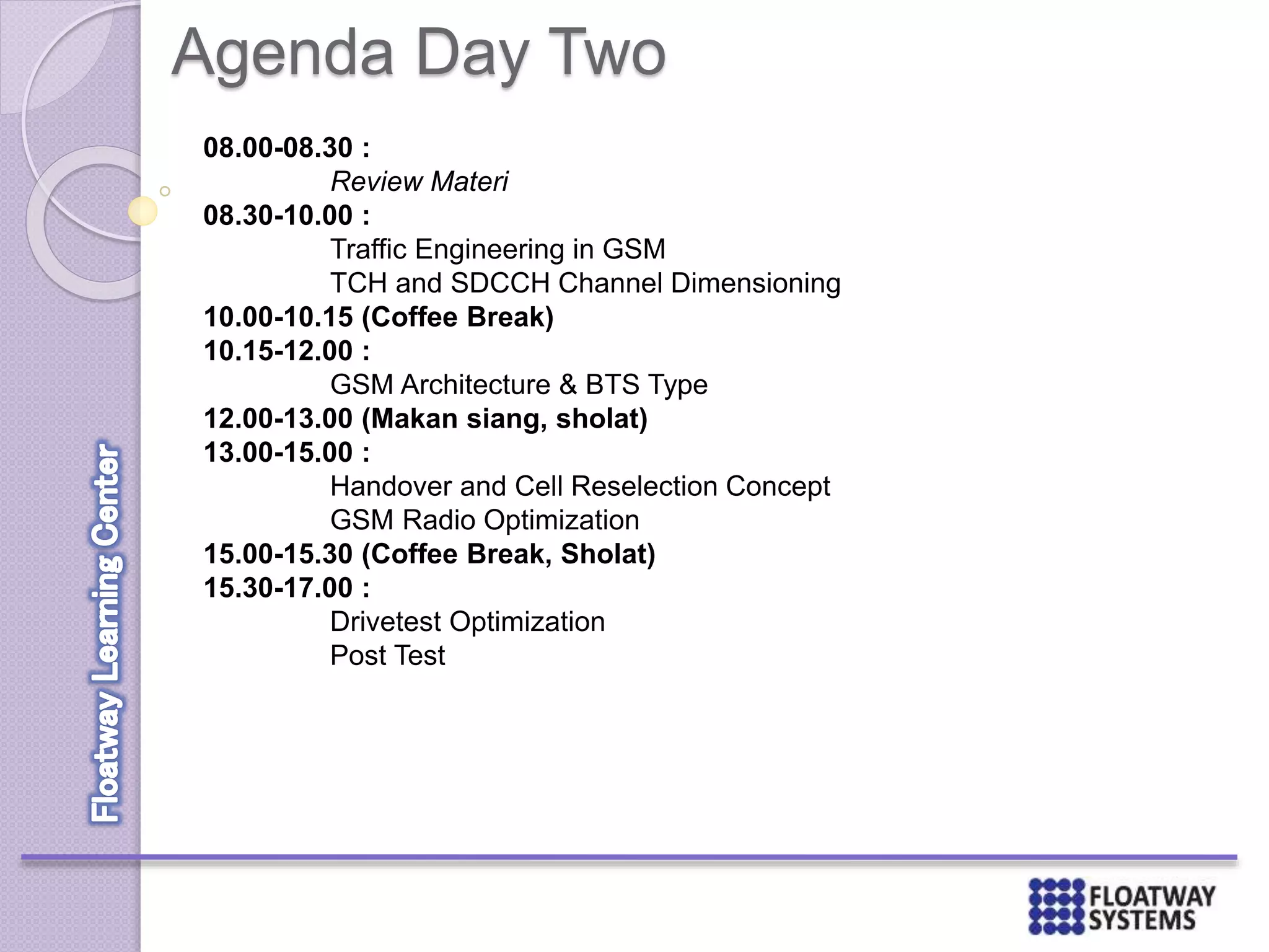 Agenda Day Two
08.00-08.30 :
Review Materi
08.30-10.00 :
Traffic Engineering in GSM
TCH and SDCCH Channel Dimensioning
10.00-10.15 (Coffee Break)
10.15-12.00 :
GSM Architecture & BTS Type
12.00-13.00 (Makan siang, sholat)
13.00-15.00 :
Handover and Cell Reselection Concept
GSM Radio Optimization
15.00-15.30 (Coffee Break, Sholat)
15.30-17.00 :
Drivetest Optimization
Post Test
 