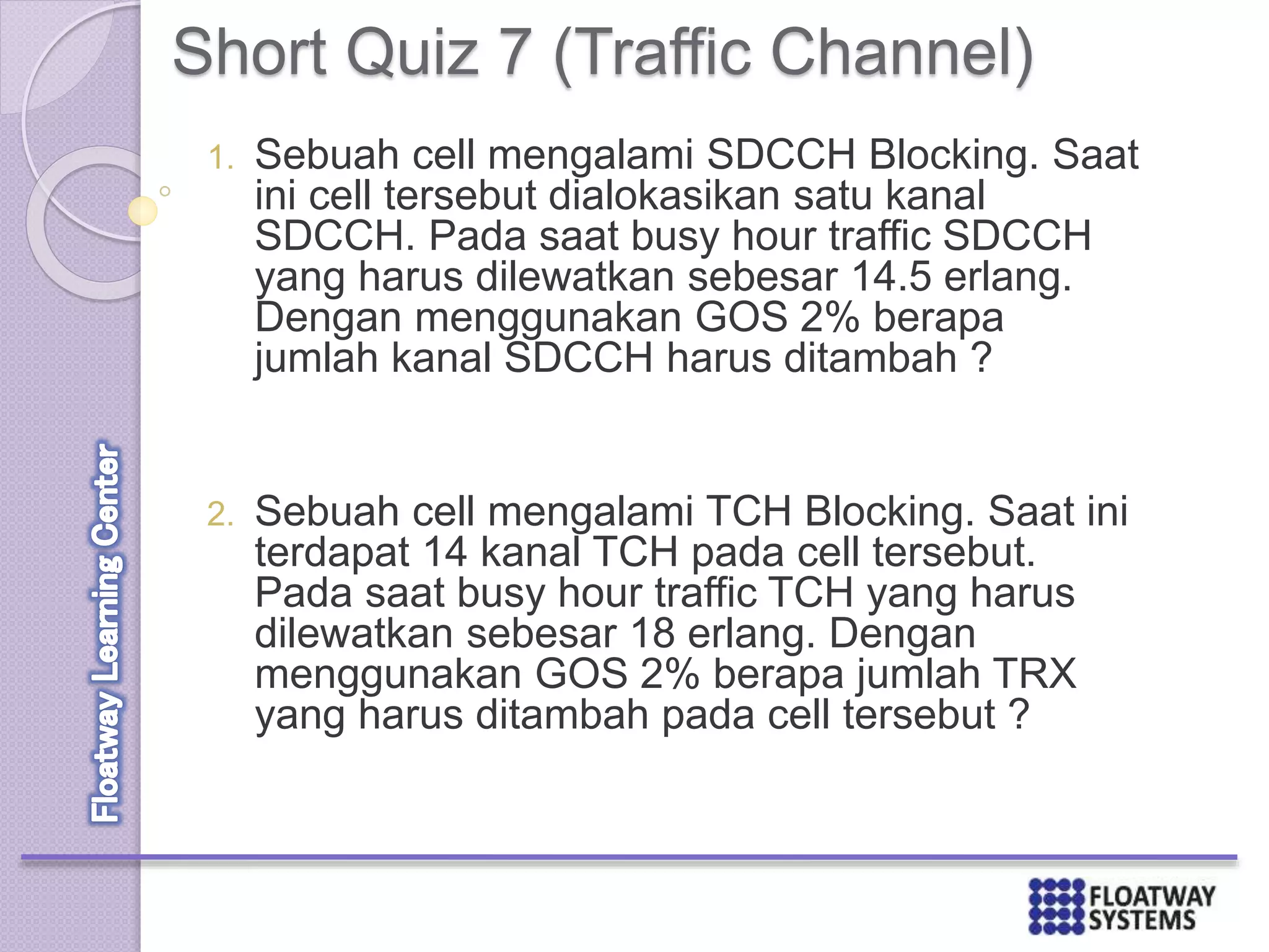 Short Quiz 7 (Traffic Channel)
1. Sebuah cell mengalami SDCCH Blocking. Saat
ini cell tersebut dialokasikan satu kanal
SDCCH. Pada saat busy hour traffic SDCCH
yang harus dilewatkan sebesar 14.5 erlang.
Dengan menggunakan GOS 2% berapa
jumlah kanal SDCCH harus ditambah ?
2. Sebuah cell mengalami TCH Blocking. Saat ini
terdapat 14 kanal TCH pada cell tersebut.
Pada saat busy hour traffic TCH yang harus
dilewatkan sebesar 18 erlang. Dengan
menggunakan GOS 2% berapa jumlah TRX
yang harus ditambah pada cell tersebut ?
 