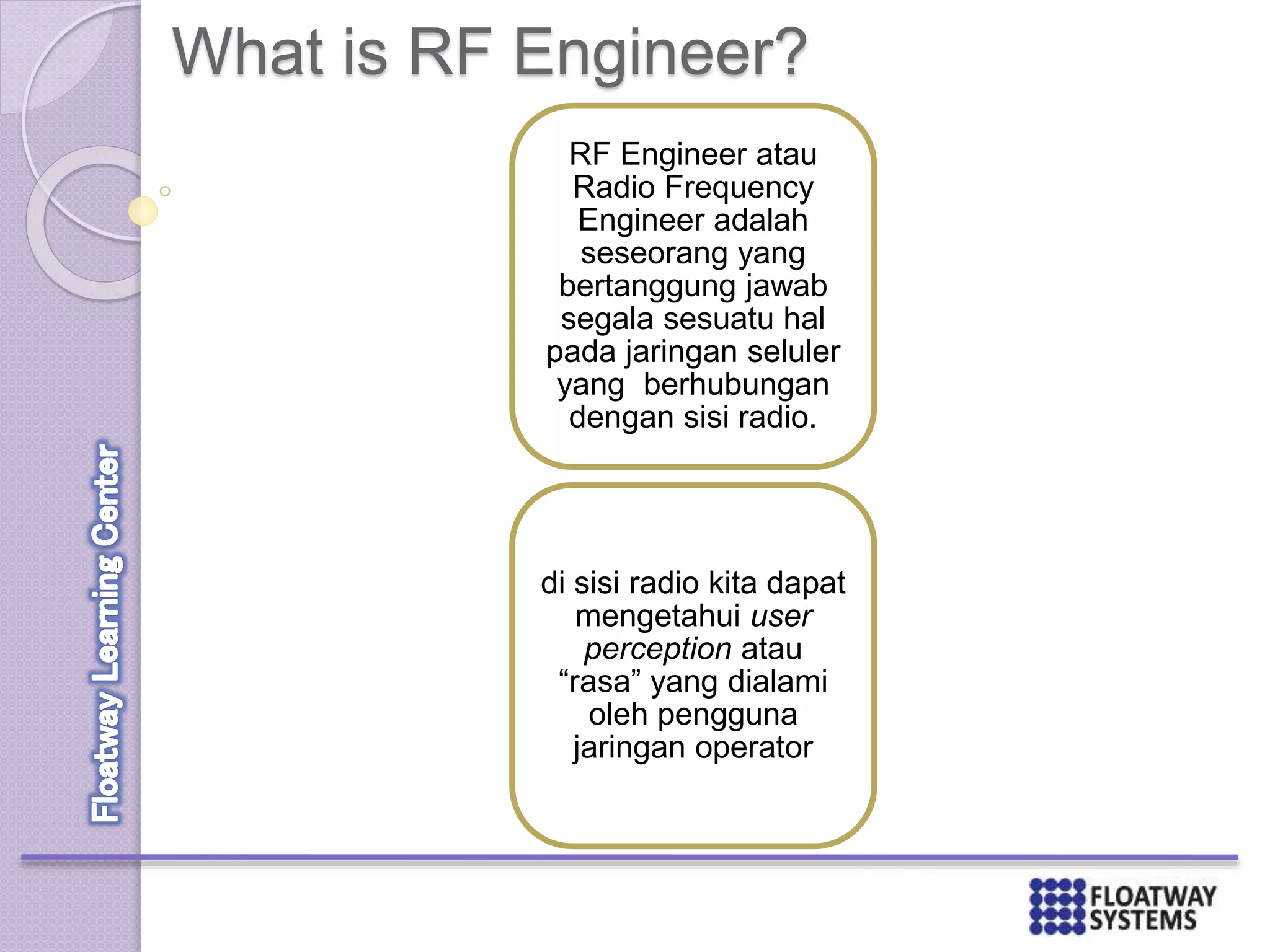 What is RF Engineer?
RF Engineer atau
Radio Frequency
Engineer adalah
seseorang yang
bertanggung jawab
segala sesuatu hal
pada jaringan seluler
yang berhubungan
dengan sisi radio.
di sisi radio kita dapat
mengetahui user
perception atau
“rasa” yang dialami
oleh pengguna
jaringan operator
 