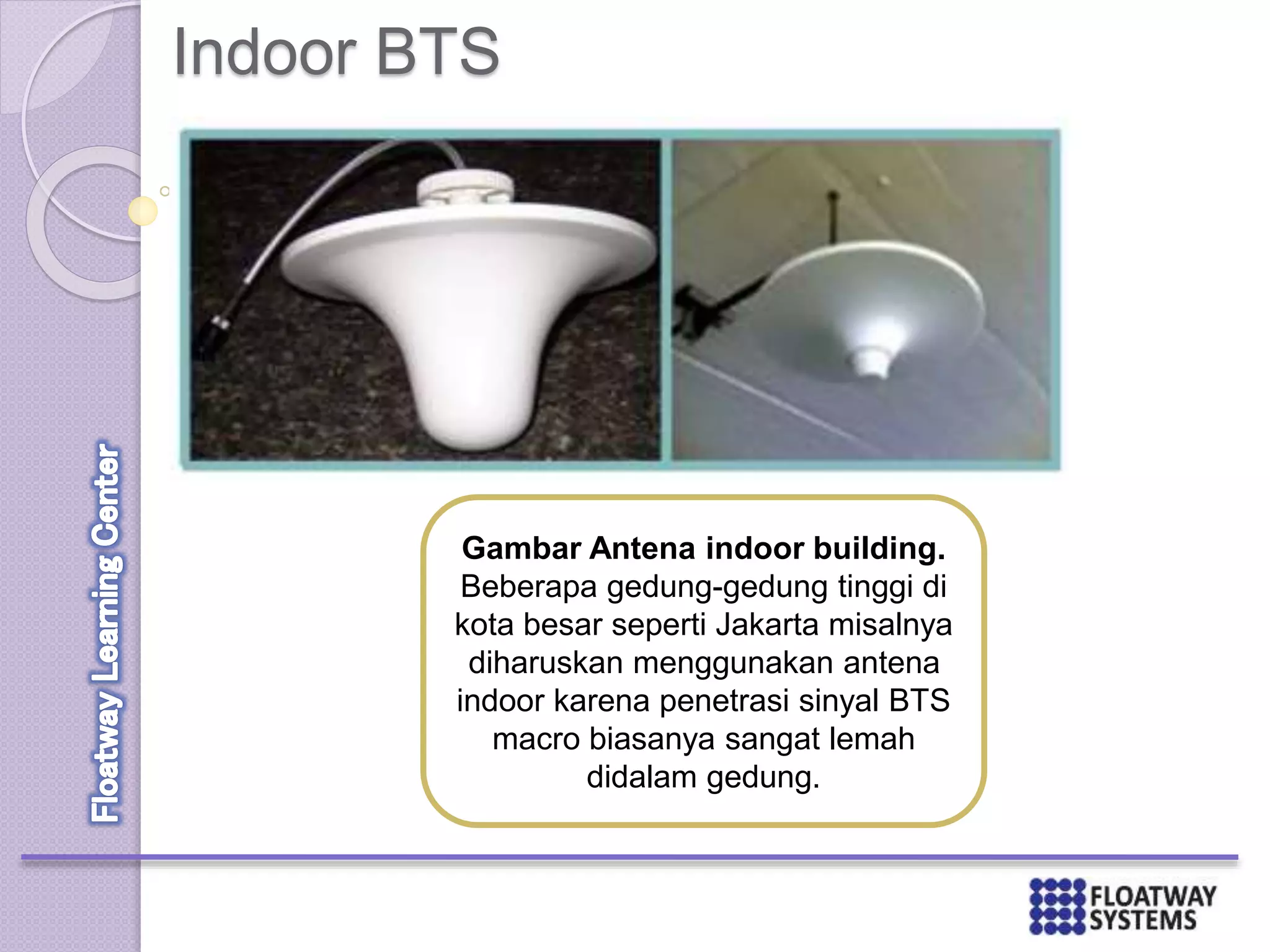 Indoor BTS
Gambar Antena indoor building.
Beberapa gedung-gedung tinggi di
kota besar seperti Jakarta misalnya
diharuskan menggunakan antena
indoor karena penetrasi sinyal BTS
macro biasanya sangat lemah
didalam gedung.
 