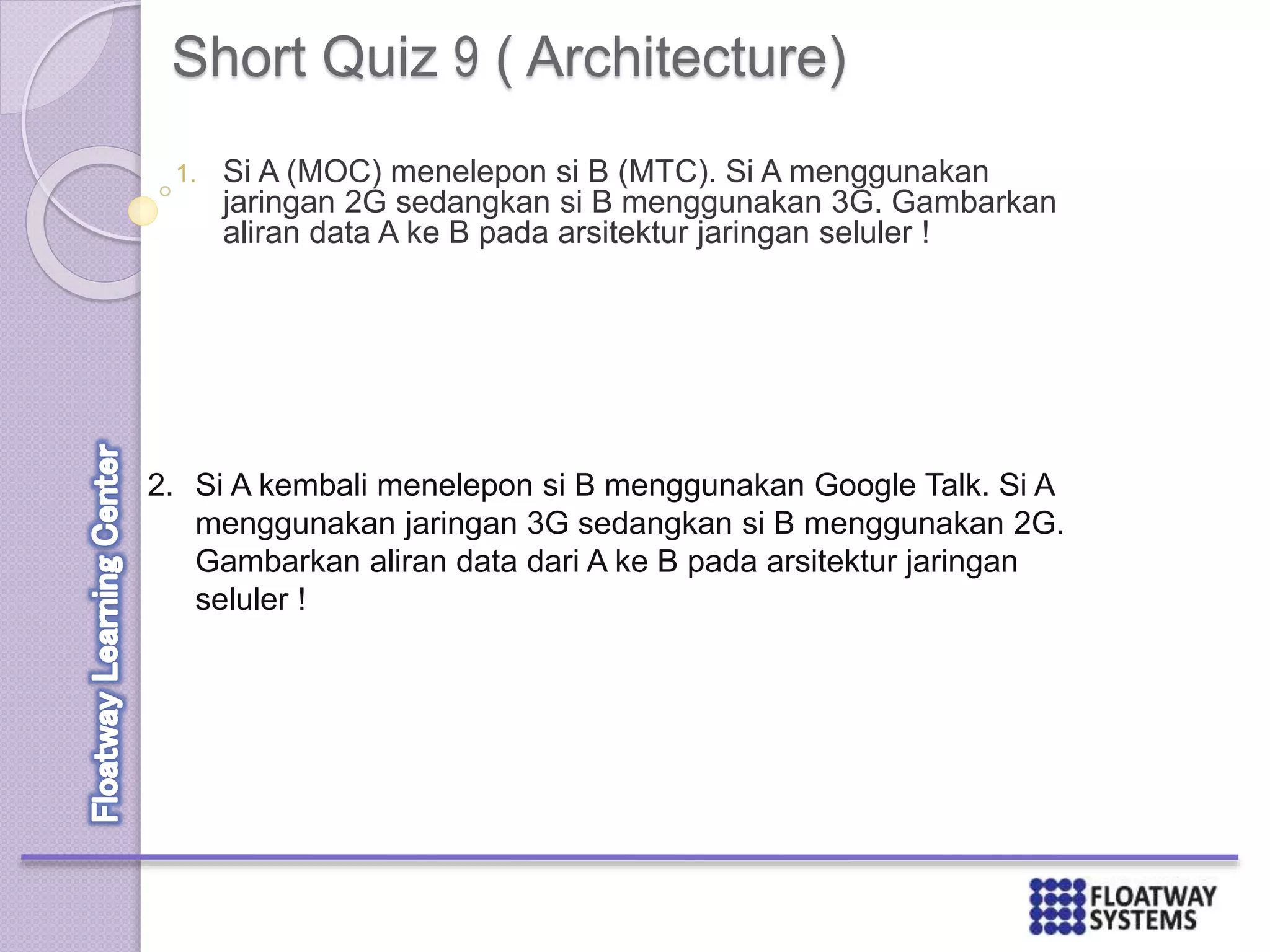 Short Quiz 9 ( Architecture)
1. Si A (MOC) menelepon si B (MTC). Si A menggunakan
jaringan 2G sedangkan si B menggunakan 3G. Gambarkan
aliran data A ke B pada arsitektur jaringan seluler !
2. Si A kembali menelepon si B menggunakan Google Talk. Si A
menggunakan jaringan 3G sedangkan si B menggunakan 2G.
Gambarkan aliran data dari A ke B pada arsitektur jaringan
seluler !
 