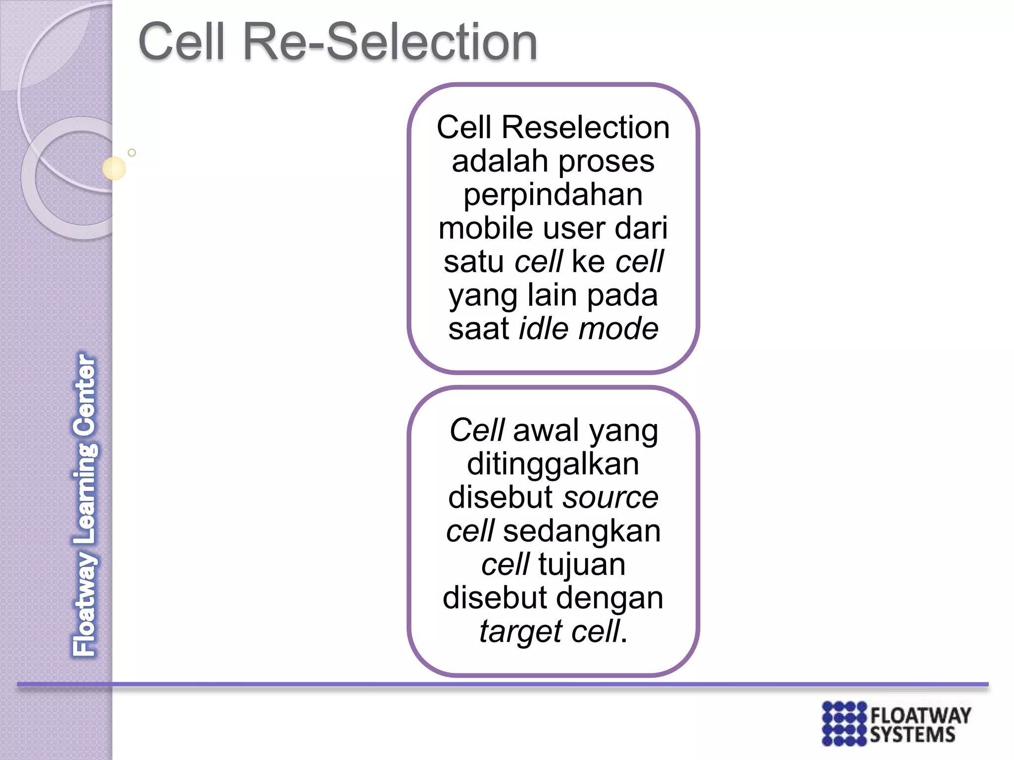 Cell Re-Selection
Cell Reselection
adalah proses
perpindahan
mobile user dari
satu cell ke cell
yang lain pada
saat idle mode
Cell awal yang
ditinggalkan
disebut source
cell sedangkan
cell tujuan
disebut dengan
target cell.
 