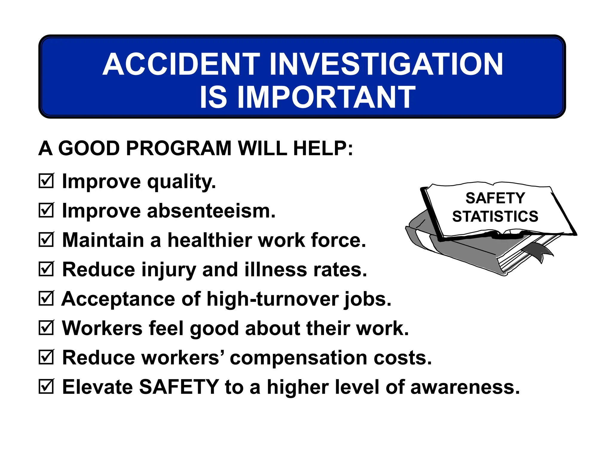 ACCIDENT INVESTIGATION
IS IMPORTANT
 Improve quality.
 Improve absenteeism.
 Maintain a healthier work force.
 Reduce injury and illness rates.
 Acceptance of high-turnover jobs.
 Workers feel good about their work.
 Reduce workers’ compensation costs.
 Elevate SAFETY to a higher level of awareness.
A GOOD PROGRAM WILL HELP:
SAFETY
STATISTICS
 