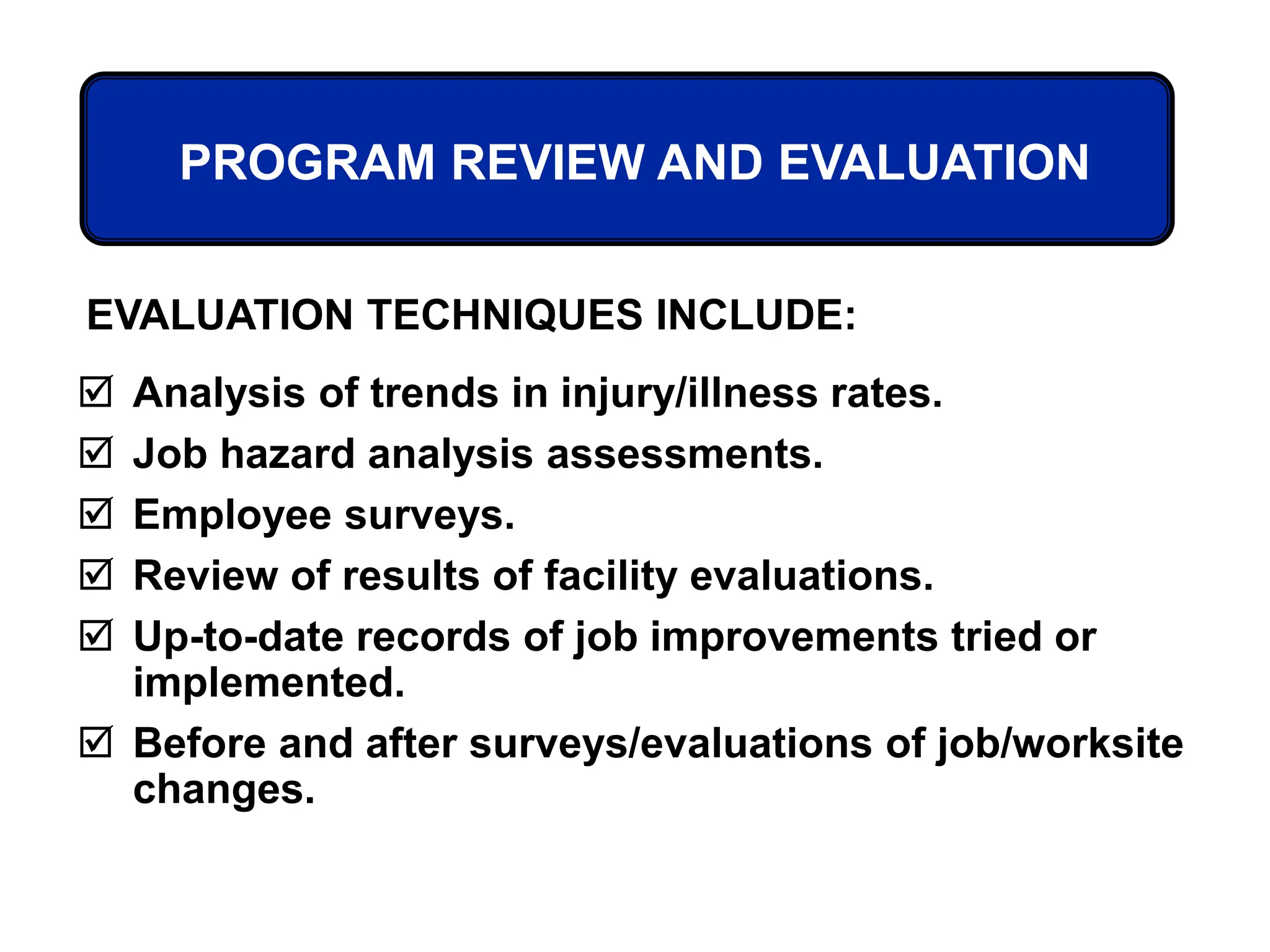 PROGRAM REVIEW AND EVALUATION
 Analysis of trends in injury/illness rates.
 Job hazard analysis assessments.
 Employee surveys.
 Review of results of facility evaluations.
 Up-to-date records of job improvements tried or
implemented.
 Before and after surveys/evaluations of job/worksite
changes.
EVALUATION TECHNIQUES INCLUDE:
 