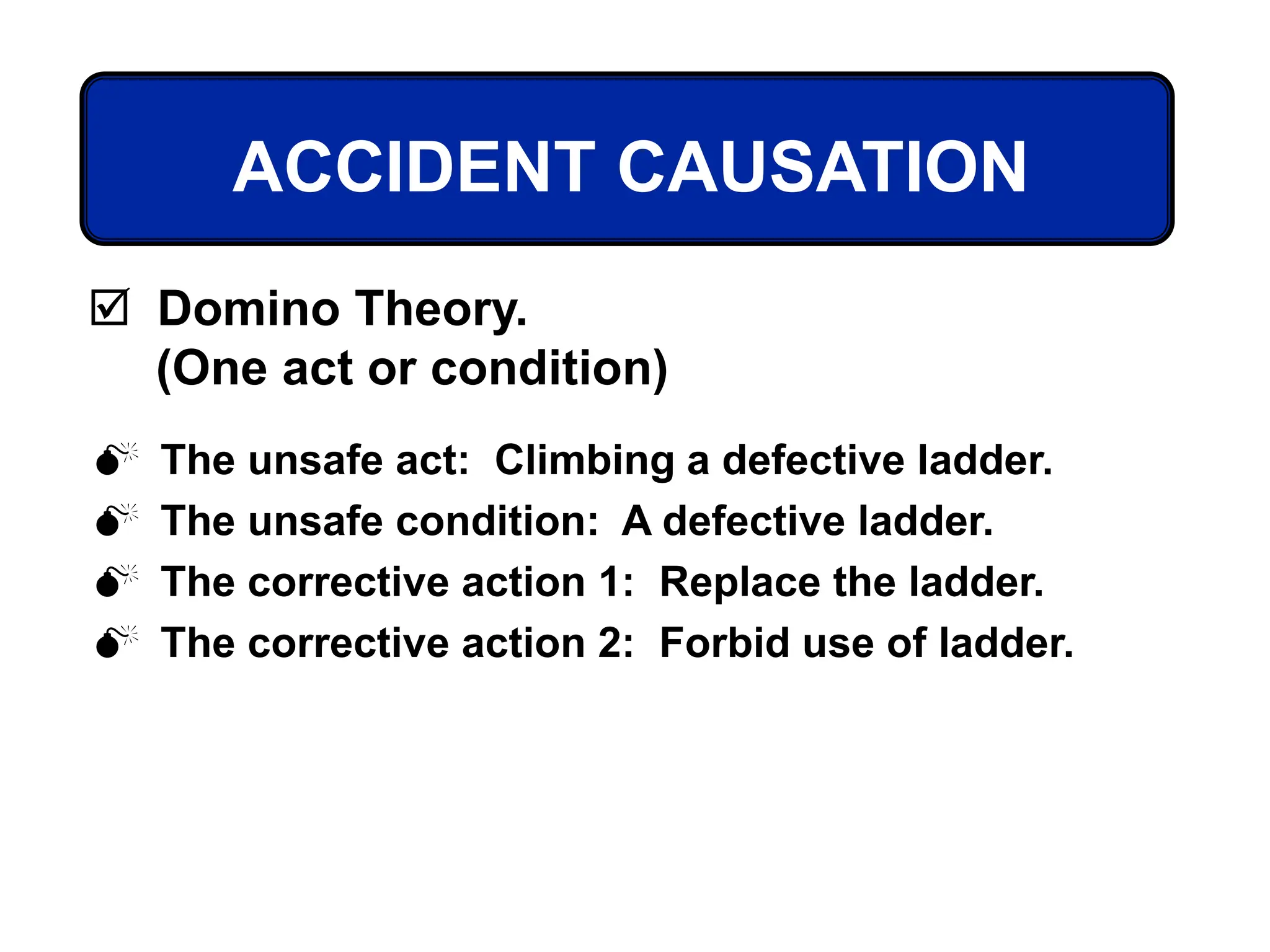  The unsafe act: Climbing a defective ladder.
 The unsafe condition: A defective ladder.
 The corrective action 1: Replace the ladder.
 The corrective action 2: Forbid use of ladder.
ACCIDENT CAUSATION
 Domino Theory.
(One act or condition)
 