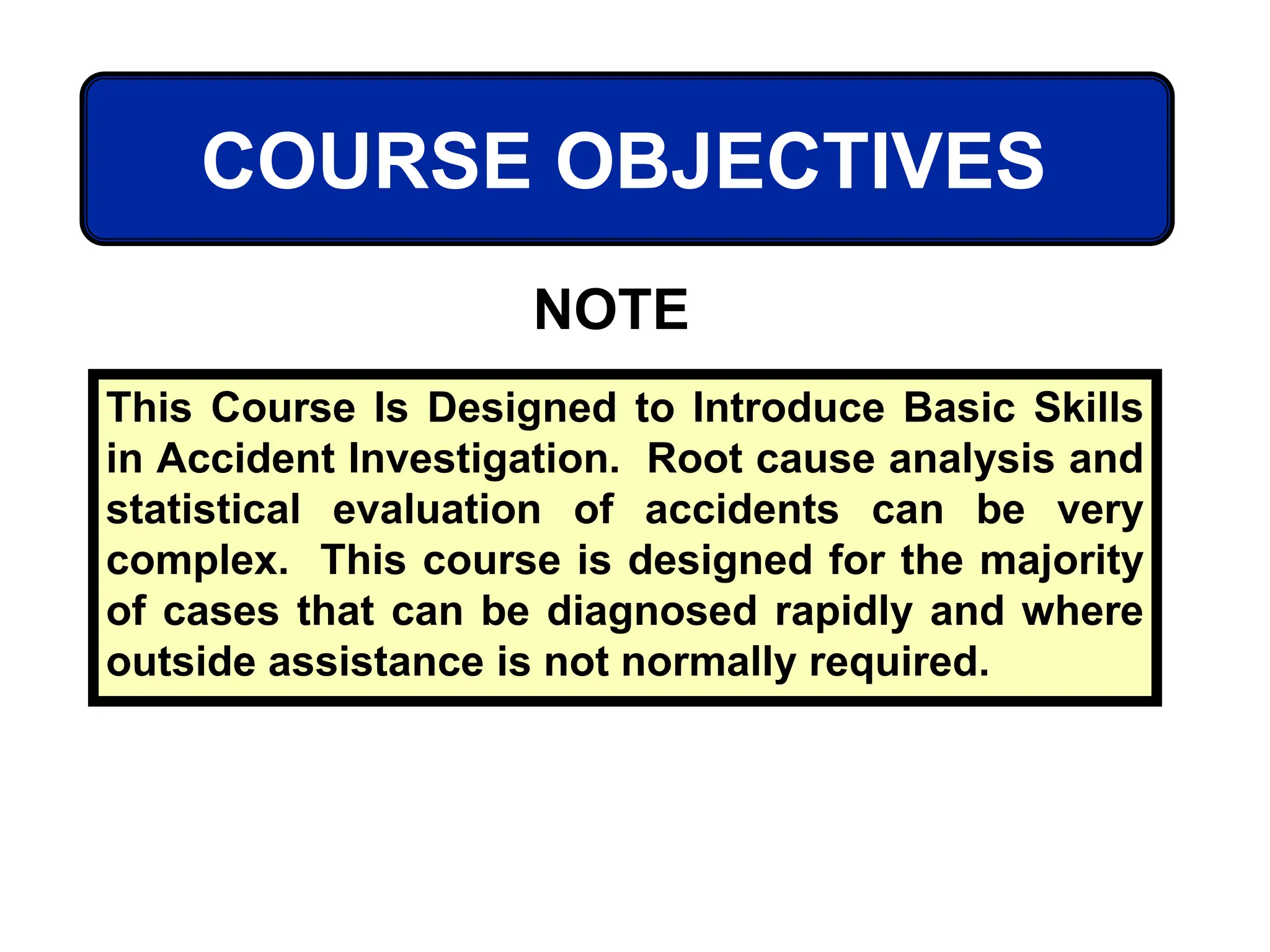 COURSE OBJECTIVES
This Course Is Designed to Introduce Basic Skills
in Accident Investigation. Root cause analysis and
statistical evaluation of accidents can be very
complex. This course is designed for the majority
of cases that can be diagnosed rapidly and where
outside assistance is not normally required.
NOTE
 