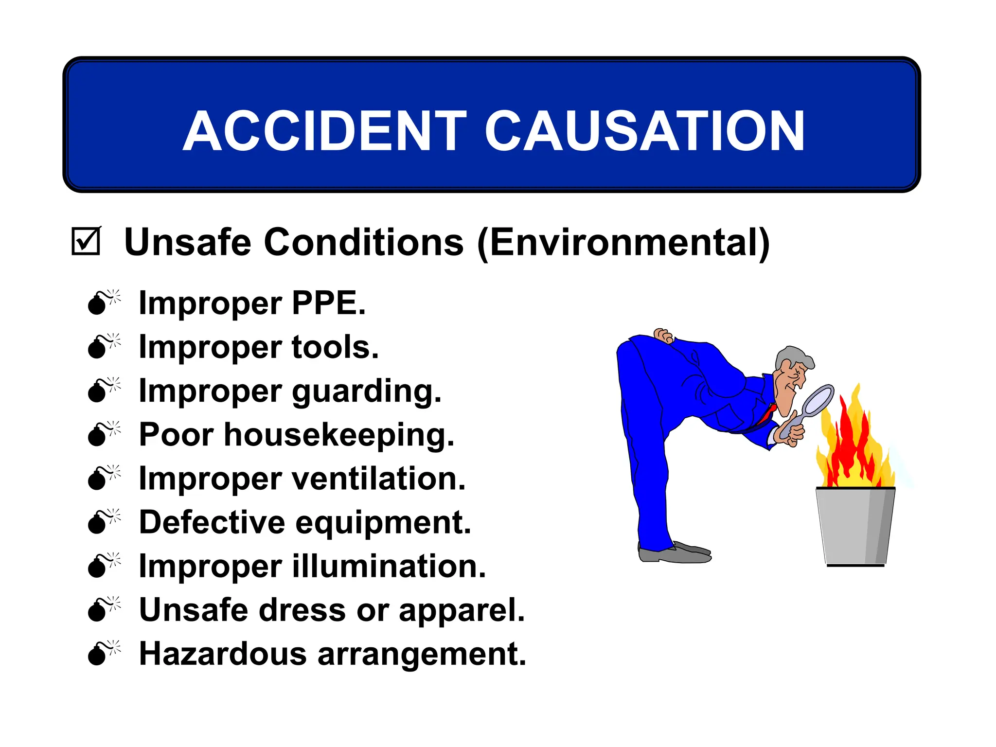  Improper PPE.
 Improper tools.
 Improper guarding.
 Poor housekeeping.
 Improper ventilation.
 Defective equipment.
 Improper illumination.
 Unsafe dress or apparel.
 Hazardous arrangement.
ACCIDENT CAUSATION
 Unsafe Conditions (Environmental)
 