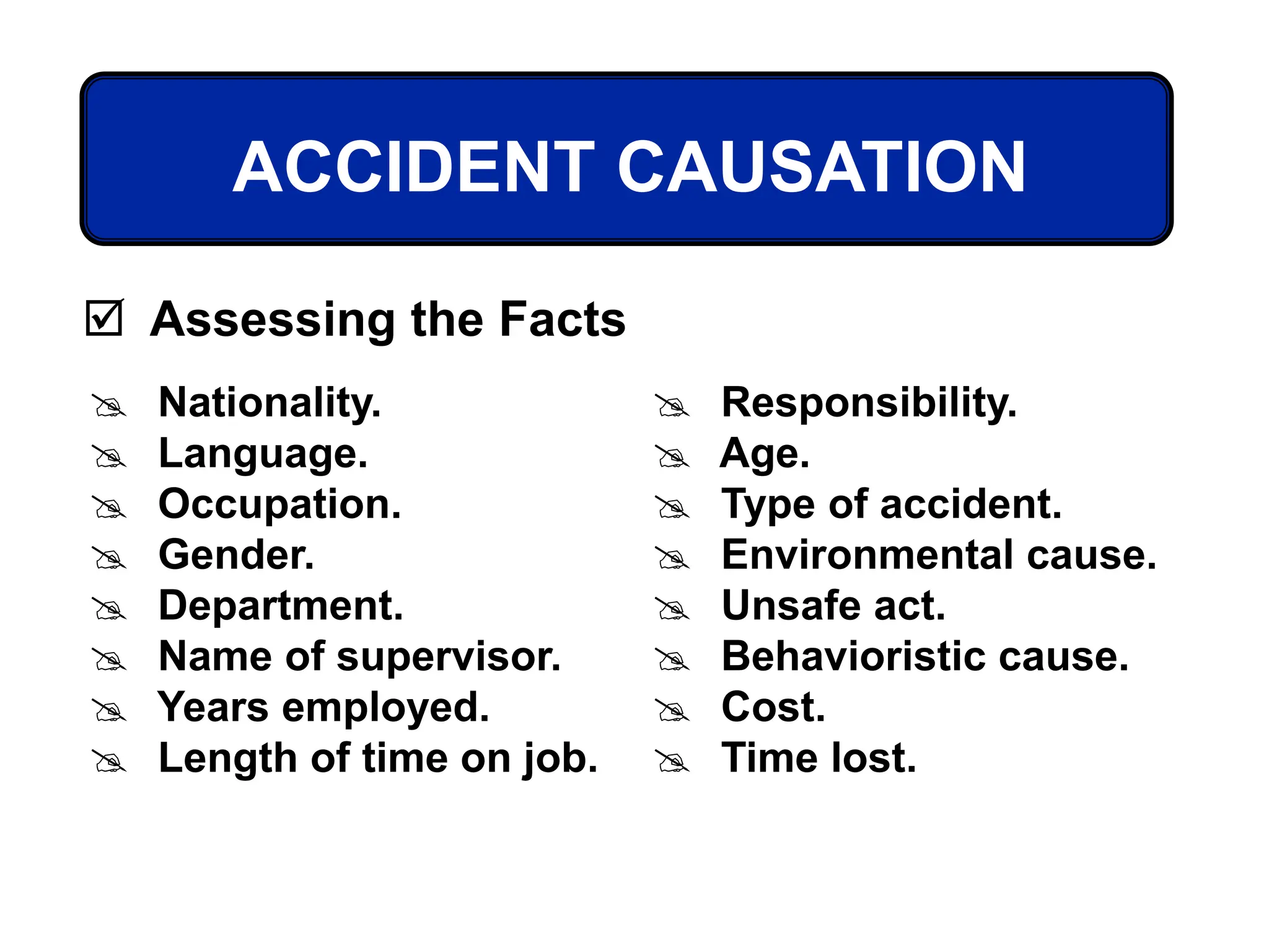 ACCIDENT CAUSATION
 Assessing the Facts
 Nationality.
 Language.
 Occupation.
 Gender.
 Department.
 Name of supervisor.
 Years employed.
 Length of time on job.
 Responsibility.
 Age.
 Type of accident.
 Environmental cause.
 Unsafe act.
 Behavioristic cause.
 Cost.
 Time lost.
 