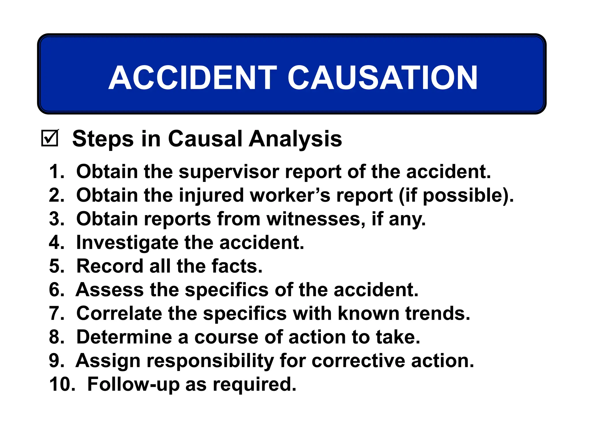 1. Obtain the supervisor report of the accident.
2. Obtain the injured worker’s report (if possible).
3. Obtain reports from witnesses, if any.
4. Investigate the accident.
5. Record all the facts.
6. Assess the specifics of the accident.
7. Correlate the specifics with known trends.
8. Determine a course of action to take.
9. Assign responsibility for corrective action.
10. Follow-up as required.
ACCIDENT CAUSATION
 Steps in Causal Analysis
 
