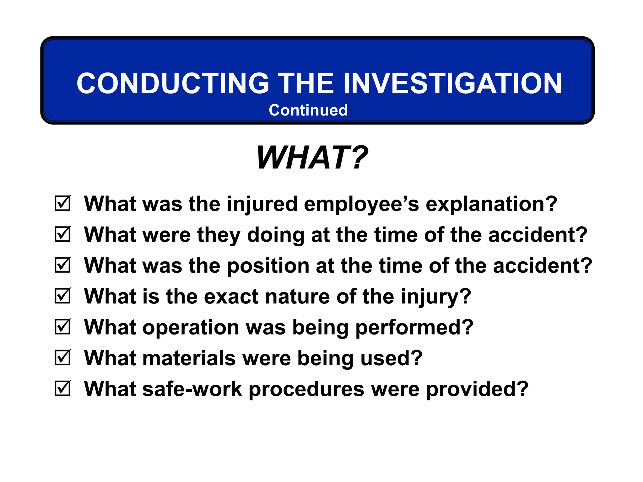  What was the injured employee’s explanation?
 What were they doing at the time of the accident?
 What was the position at the time of the accident?
 What is the exact nature of the injury?
 What operation was being performed?
 What materials were being used?
 What safe-work procedures were provided?
Continued
CONDUCTING THE INVESTIGATION
WHAT?
 