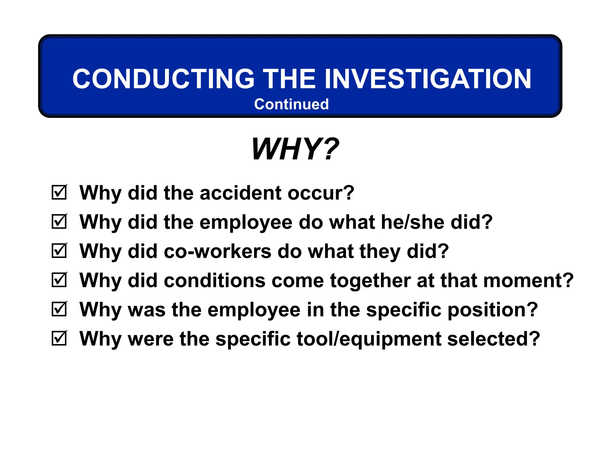  Why did the accident occur?
 Why did the employee do what he/she did?
 Why did co-workers do what they did?
 Why did conditions come together at that moment?
 Why was the employee in the specific position?
 Why were the specific tool/equipment selected?
Continued
CONDUCTING THE INVESTIGATION
WHY?
 