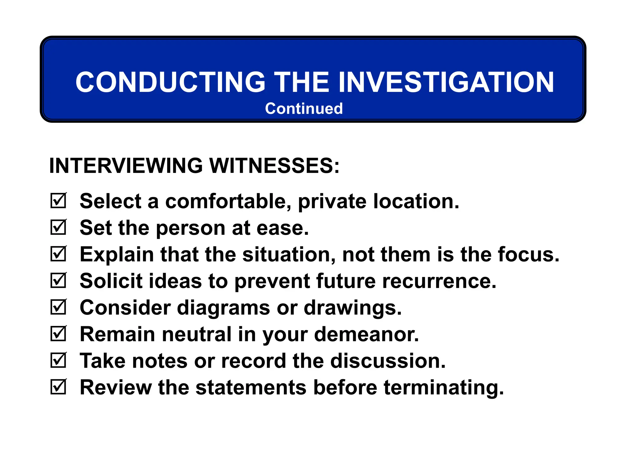 Continued
CONDUCTING THE INVESTIGATION
INTERVIEWING WITNESSES:
 Select a comfortable, private location.
 Set the person at ease.
 Explain that the situation, not them is the focus.
 Solicit ideas to prevent future recurrence.
 Consider diagrams or drawings.
 Remain neutral in your demeanor.
 Take notes or record the discussion.
 Review the statements before terminating.
 
