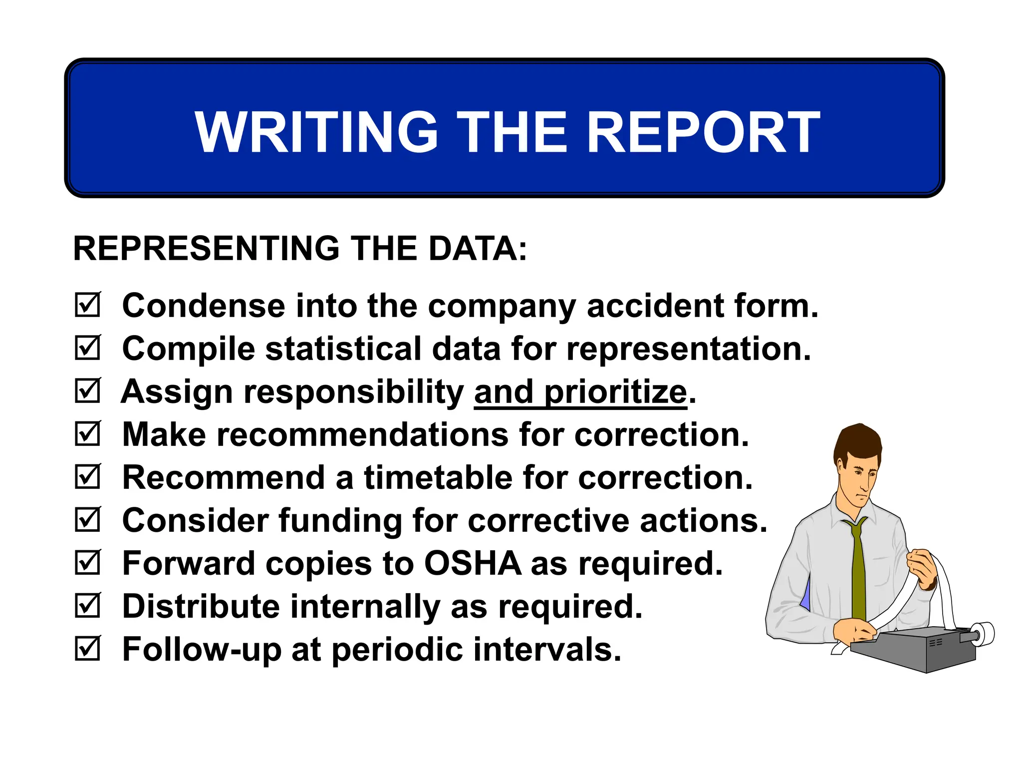 WRITING THE REPORT
REPRESENTING THE DATA:
 Condense into the company accident form.
 Compile statistical data for representation.
 Assign responsibility and prioritize.
 Make recommendations for correction.
 Recommend a timetable for correction.
 Consider funding for corrective actions.
 Forward copies to OSHA as required.
 Distribute internally as required.
 Follow-up at periodic intervals.
 